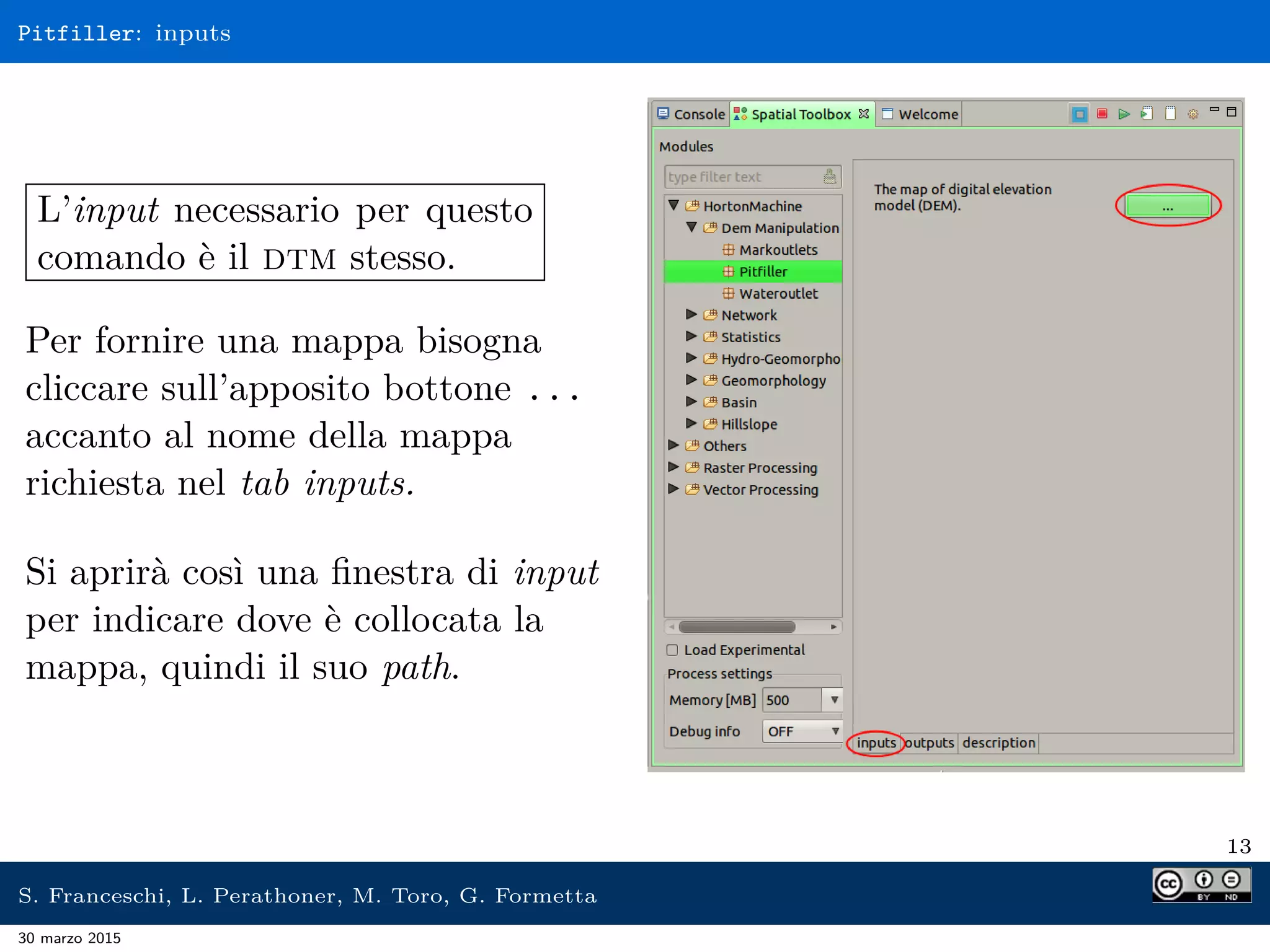 Pitfiller: inputs
L’input necessario per questo
comando è il dtm stesso.
Per fornire una mappa bisogna
cliccare sull’apposito bottone ...
accanto al nome della mappa
richiesta nel tab inputs.
Si aprirà così una ﬁnestra di input
per indicare dove è collocata la
mappa, quindi il suo path.
13
S. Franceschi, L. Perathoner, M. Toro, G. Formetta
30 marzo 2015
 