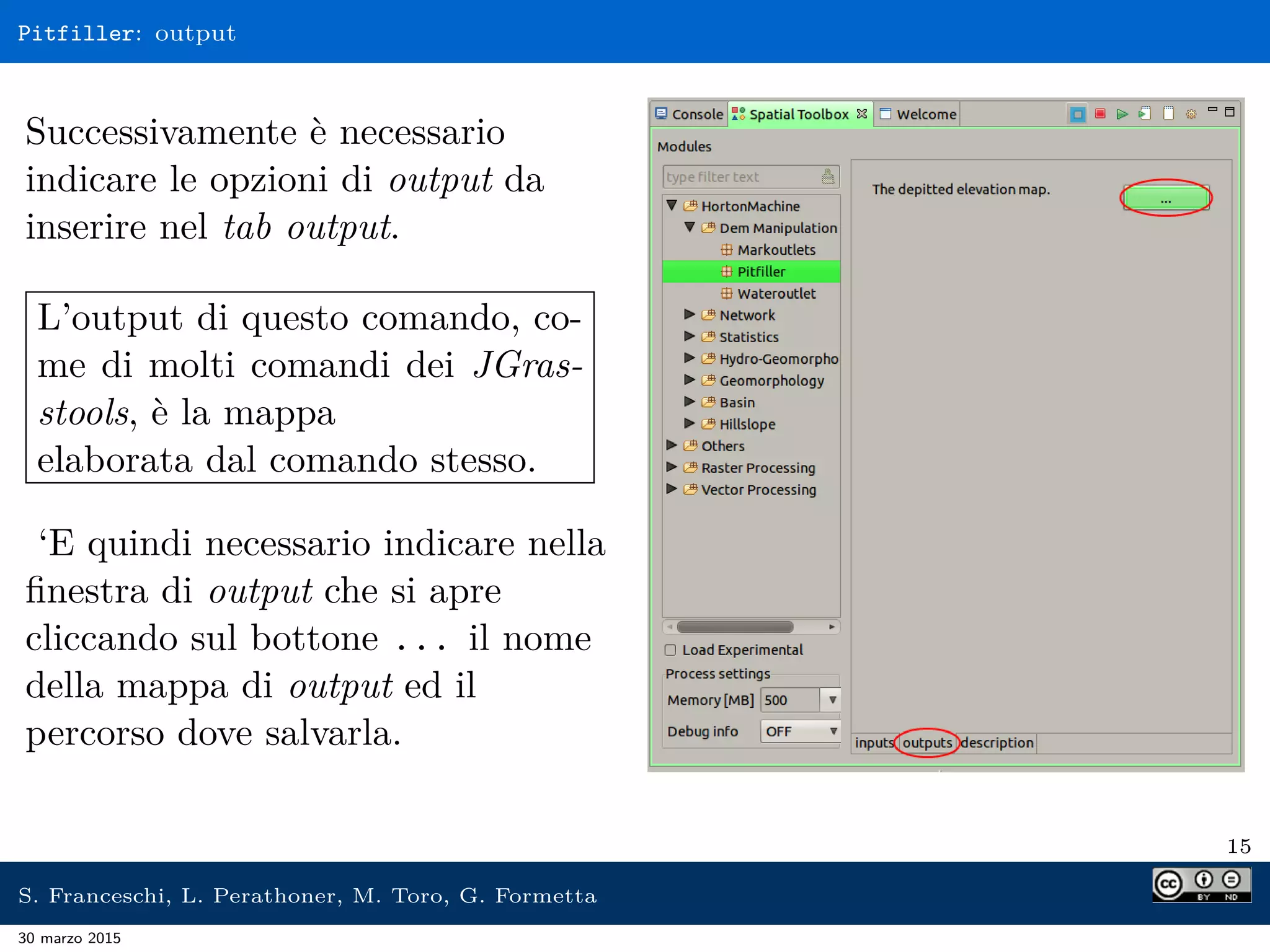 Pitfiller: output
Successivamente è necessario
indicare le opzioni di output da
inserire nel tab output.
L’output di questo comando, co-
me di molti comandi dei JGras-
stools, è la mappa
elaborata dal comando stesso.
‘E quindi necessario indicare nella
ﬁnestra di output che si apre
cliccando sul bottone ... il nome
della mappa di output ed il
percorso dove salvarla.
15
S. Franceschi, L. Perathoner, M. Toro, G. Formetta
30 marzo 2015
 