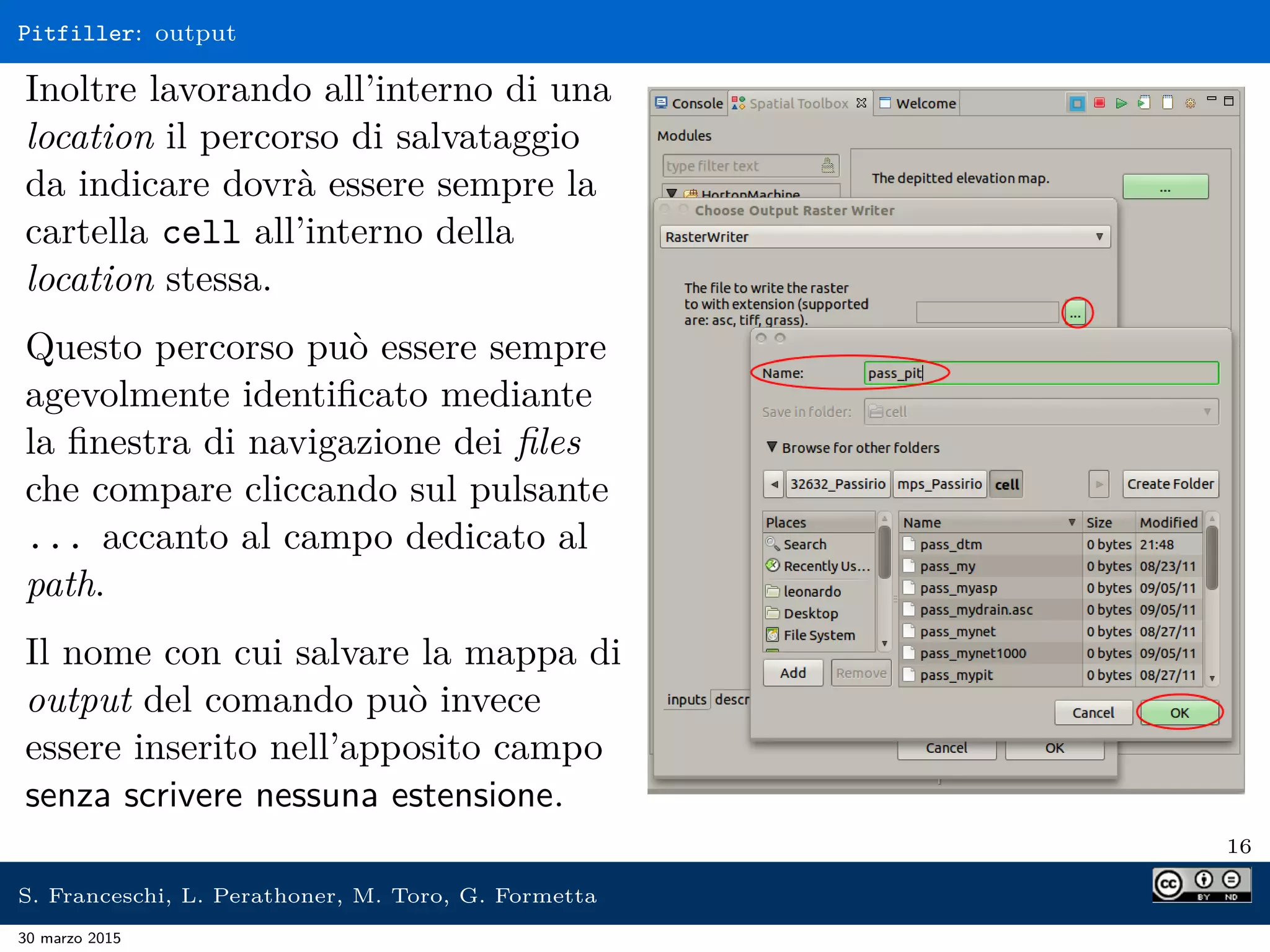 Pitfiller: output
Inoltre lavorando all’interno di una
location il percorso di salvataggio
da indicare dovrà essere sempre la
cartella cell all’interno della
location stessa.
Questo percorso può essere sempre
agevolmente identiﬁcato mediante
la ﬁnestra di navigazione dei ﬁles
che compare cliccando sul pulsante
... accanto al campo dedicato al
path.
Il nome con cui salvare la mappa di
output del comando può invece
essere inserito nell’apposito campo
senza scrivere nessuna estensione.
16
S. Franceschi, L. Perathoner, M. Toro, G. Formetta
30 marzo 2015
 