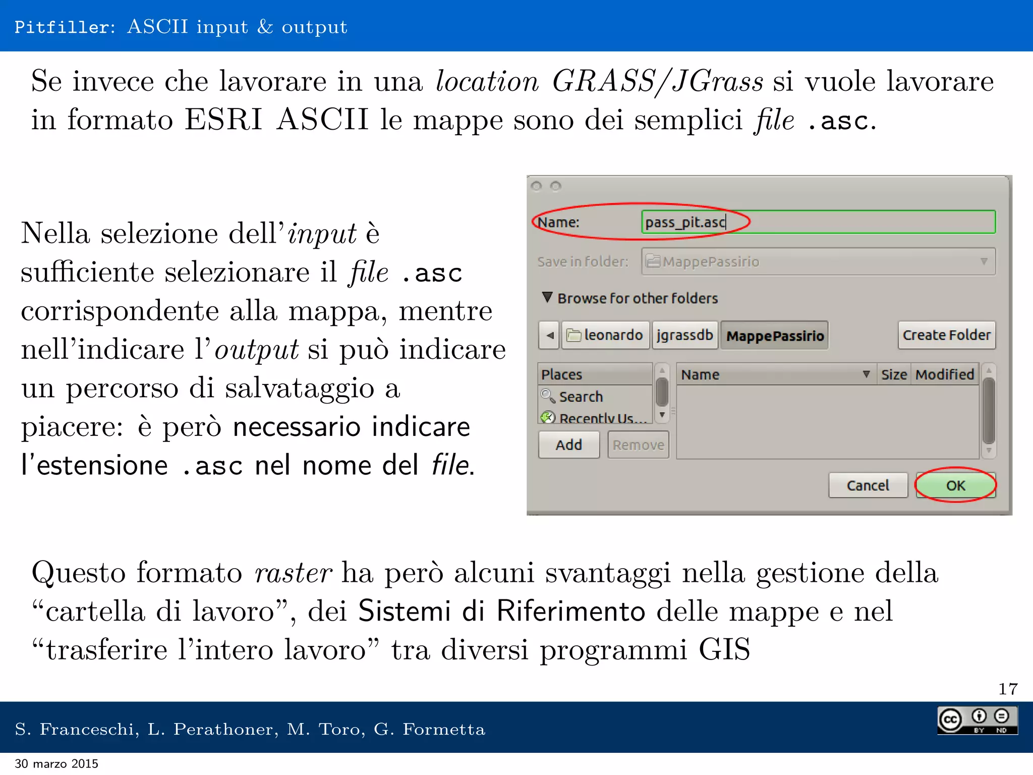 Pitfiller: ASCII input & output
Se invece che lavorare in una location GRASS/JGrass si vuole lavorare
in formato ESRI ASCII le mappe sono dei semplici ﬁle .asc.
Nella selezione dell’input è
suﬃciente selezionare il ﬁle .asc
corrispondente alla mappa, mentre
nell’indicare l’output si può indicare
un percorso di salvataggio a
piacere: è però necessario indicare
l’estensione .asc nel nome del ﬁle.
Questo formato raster ha però alcuni svantaggi nella gestione della
“cartella di lavoro”, dei Sistemi di Riferimento delle mappe e nel
“trasferire l’intero lavoro” tra diversi programmi GIS
17
S. Franceschi, L. Perathoner, M. Toro, G. Formetta
30 marzo 2015
 