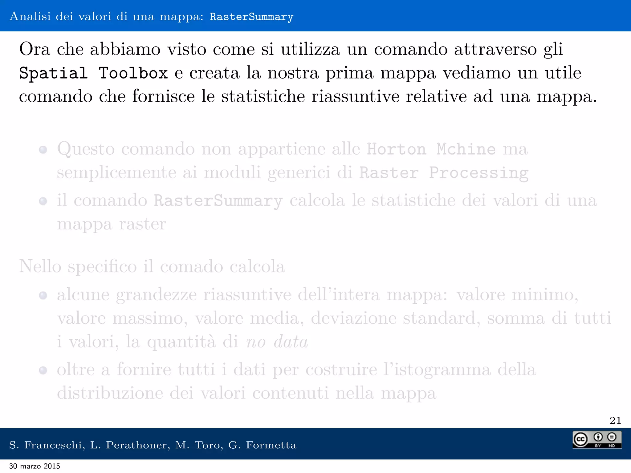 Analisi dei valori di una mappa: RasterSummary
Ora che abbiamo visto come si utilizza un comando attraverso gli
Spatial Toolbox e creata la nostra prima mappa vediamo un utile
comando che fornisce le statistiche riassuntive relative ad una mappa.
Questo comando non appartiene alle Horton Mchine ma
semplicemente ai moduli generici di Raster Processing
il comando RasterSummary calcola le statistiche dei valori di una
mappa raster
Nello speciﬁco il comado calcola
alcune grandezze riassuntive dell’intera mappa: valore minimo,
valore massimo, valore media, deviazione standard, somma di tutti
i valori, la quantità di no data
oltre a fornire tutti i dati per costruire l’istogramma della
distribuzione dei valori contenuti nella mappa
21
S. Franceschi, L. Perathoner, M. Toro, G. Formetta
30 marzo 2015
 