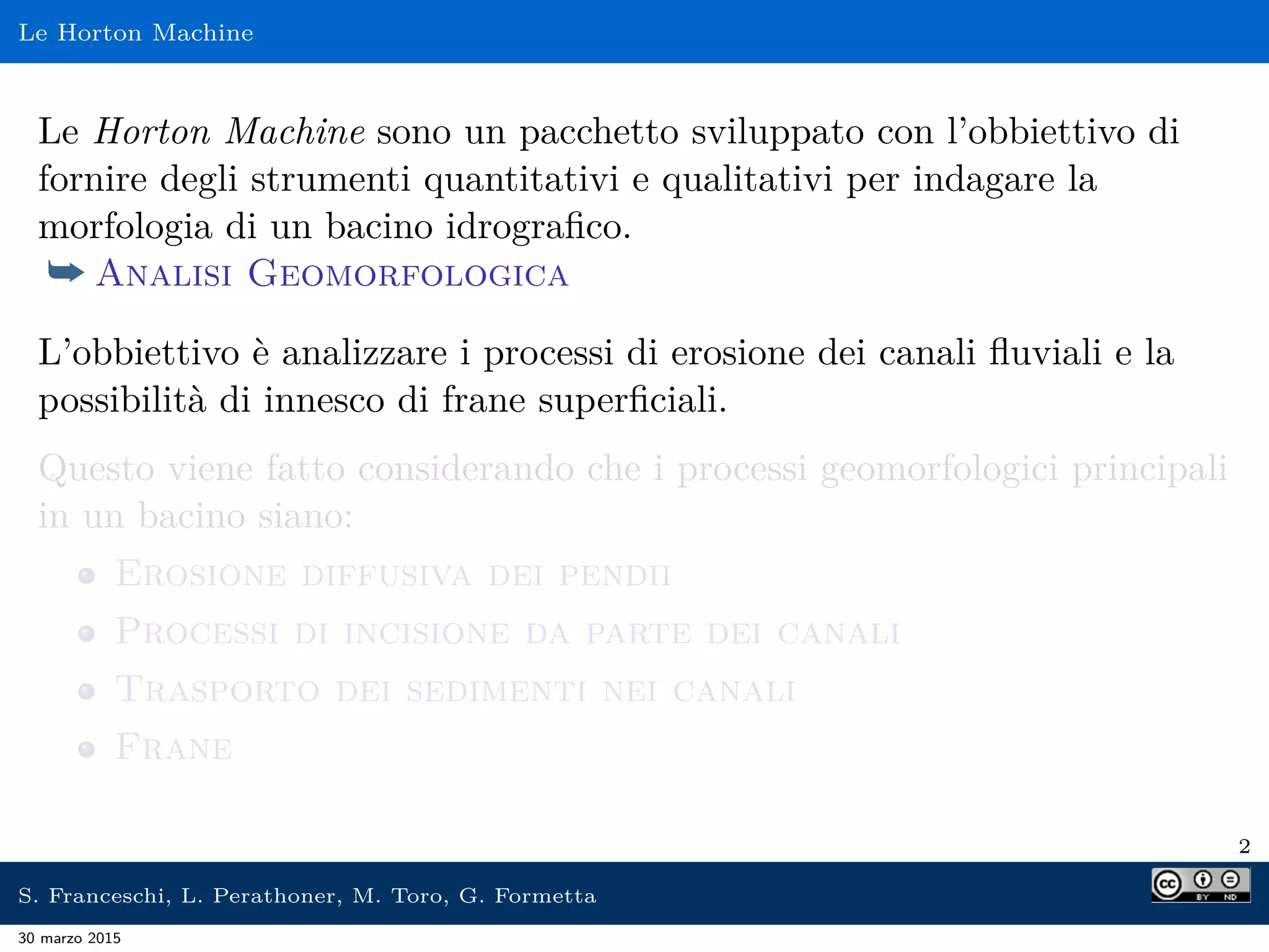 Le Horton Machine
Le Horton Machine sono un pacchetto sviluppato con l’obbiettivo di
fornire degli strumenti quantitativi e qualitativi per indagare la
morfologia di un bacino idrograﬁco.
¯ Analisi Geomorfologica
L’obbiettivo è analizzare i processi di erosione dei canali ﬂuviali e la
possibilità di innesco di frane superﬁciali.
Questo viene fatto considerando che i processi geomorfologici principali
in un bacino siano:
Erosione diffusiva dei pendii
Processi di incisione da parte dei canali
Trasporto dei sedimenti nei canali
Frane
2
S. Franceschi, L. Perathoner, M. Toro, G. Formetta
30 marzo 2015
 
