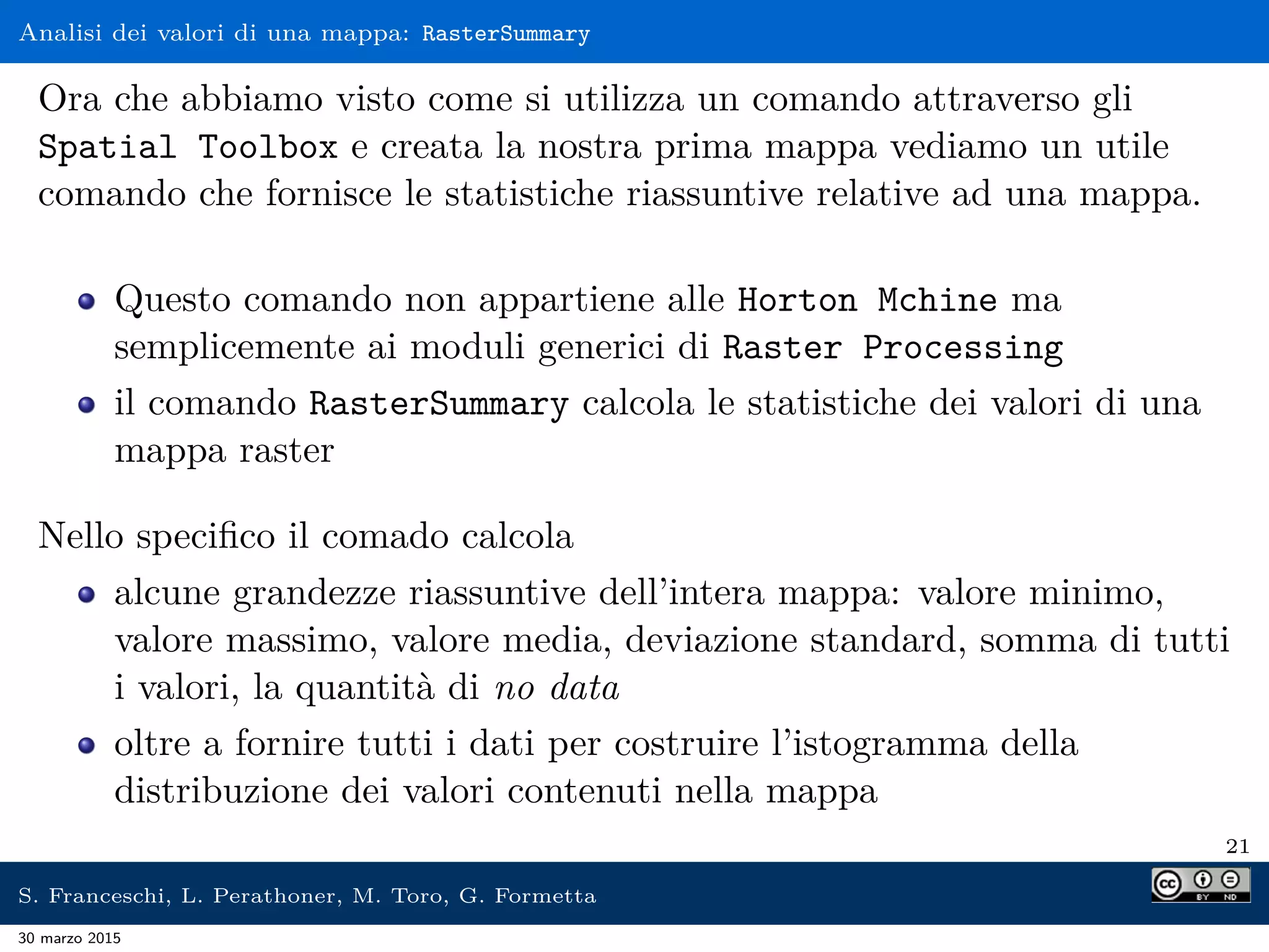 Analisi dei valori di una mappa: RasterSummary
Ora che abbiamo visto come si utilizza un comando attraverso gli
Spatial Toolbox e creata la nostra prima mappa vediamo un utile
comando che fornisce le statistiche riassuntive relative ad una mappa.
Questo comando non appartiene alle Horton Mchine ma
semplicemente ai moduli generici di Raster Processing
il comando RasterSummary calcola le statistiche dei valori di una
mappa raster
Nello speciﬁco il comado calcola
alcune grandezze riassuntive dell’intera mappa: valore minimo,
valore massimo, valore media, deviazione standard, somma di tutti
i valori, la quantità di no data
oltre a fornire tutti i dati per costruire l’istogramma della
distribuzione dei valori contenuti nella mappa
21
S. Franceschi, L. Perathoner, M. Toro, G. Formetta
30 marzo 2015
 
