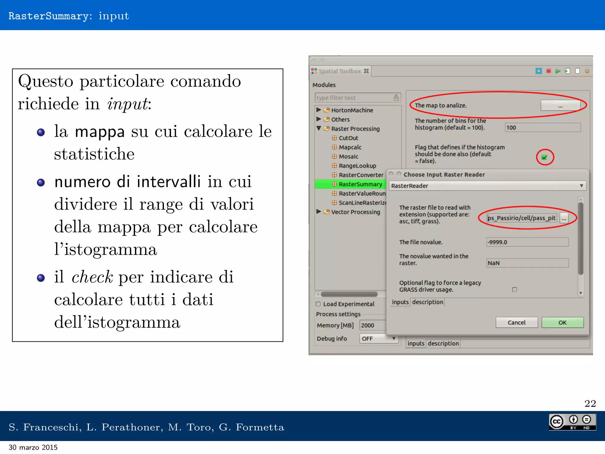 RasterSummary: input
Questo particolare comando
richiede in input:
la mappa su cui calcolare le
statistiche
numero di intervalli in cui
dividere il range di valori
della mappa per calcolare
l’istogramma
il check per indicare di
calcolare tutti i dati
dell’istogramma
22
S. Franceschi, L. Perathoner, M. Toro, G. Formetta
30 marzo 2015
 