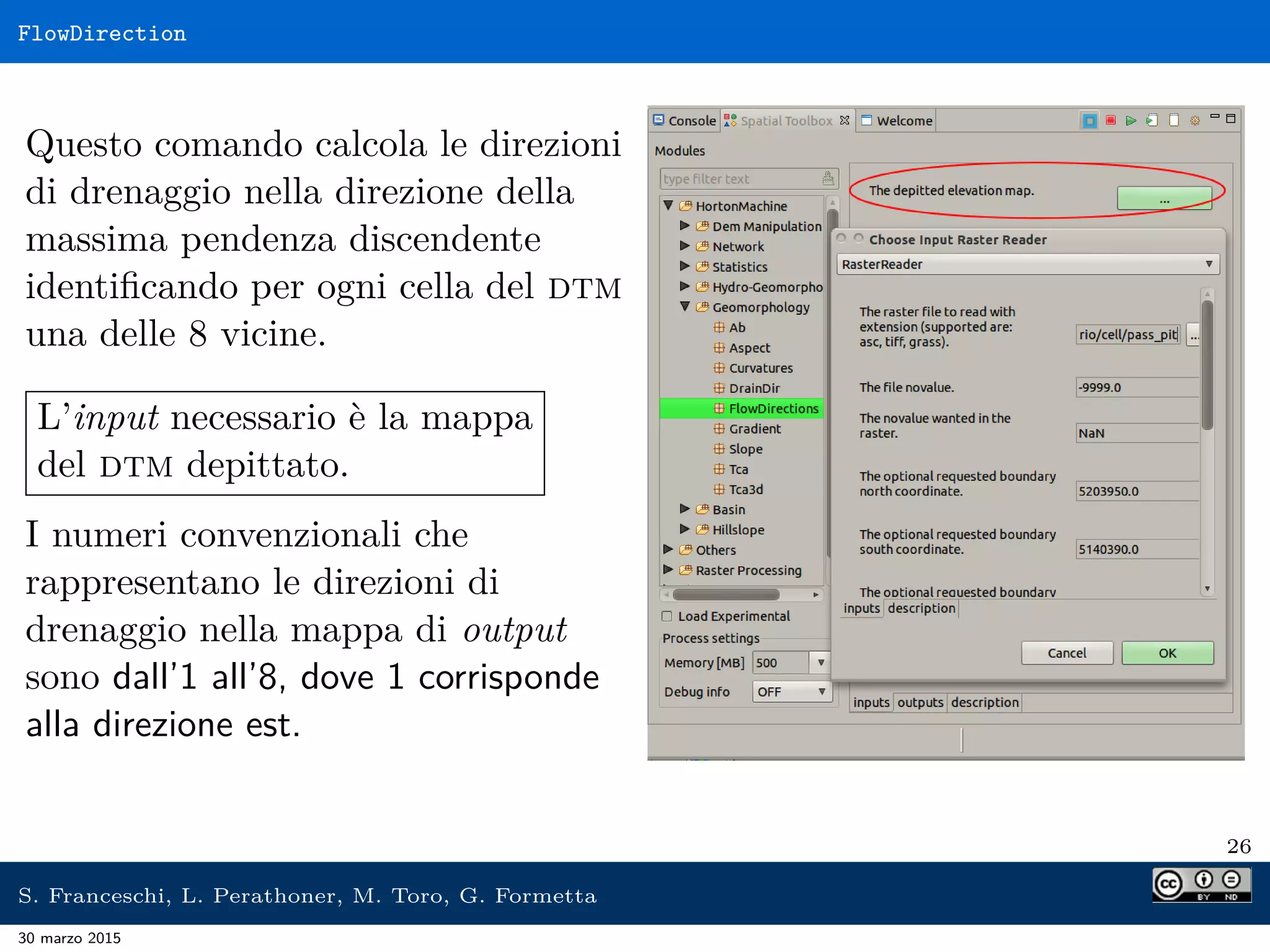 FlowDirection
Questo comando calcola le direzioni
di drenaggio nella direzione della
massima pendenza discendente
identiﬁcando per ogni cella del dtm
una delle 8 vicine.
L’input necessario è la mappa
del dtm depittato.
I numeri convenzionali che
rappresentano le direzioni di
drenaggio nella mappa di output
sono dall’1 all’8, dove 1 corrisponde
alla direzione est.
26
S. Franceschi, L. Perathoner, M. Toro, G. Formetta
30 marzo 2015
 