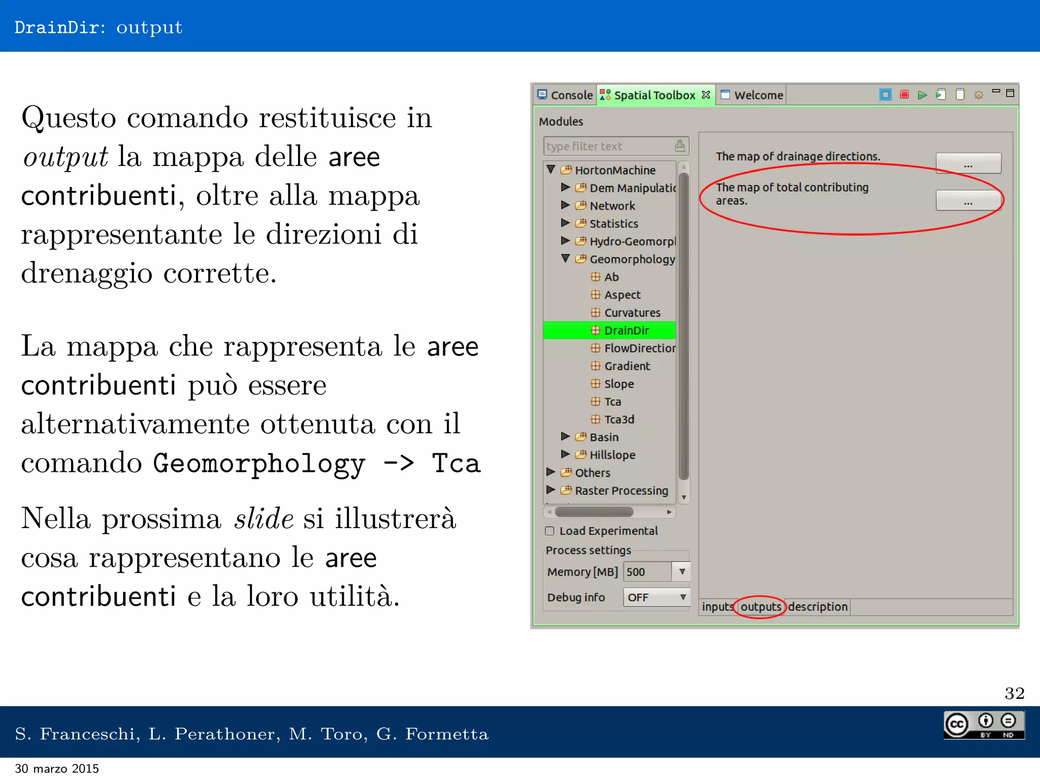 DrainDir: output
Questo comando restituisce in
output la mappa delle aree
contribuenti, oltre alla mappa
rappresentante le direzioni di
drenaggio corrette.
La mappa che rappresenta le aree
contribuenti può essere
alternativamente ottenuta con il
comando Geomorphology - Tca
Nella prossima slide si illustrerà
cosa rappresentano le aree
contribuenti e la loro utilità.
32
S. Franceschi, L. Perathoner, M. Toro, G. Formetta
30 marzo 2015
 