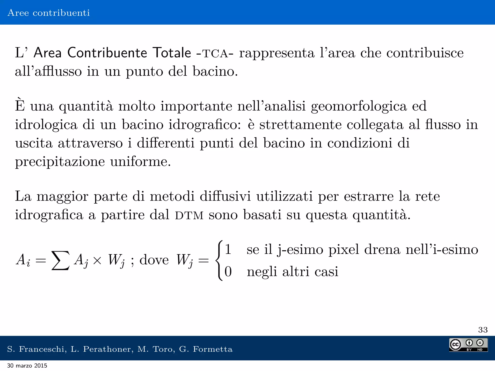 Aree contribuenti
L’ Area Contribuente Totale -tca- rappresenta l’area che contribuisce
all’aﬄusso in un punto del bacino.
È una quantità molto importante nell’analisi geomorfologica ed
idrologica di un bacino idrograﬁco: è strettamente collegata al ﬂusso in
uscita attraverso i diﬀerenti punti del bacino in condizioni di
precipitazione uniforme.
La maggior parte di metodi diﬀusivi utilizzati per estrarre la rete
idrograﬁca a partire dal dtm sono basati su questa quantità.
Ai = Aj × Wj ; dove Wj =
1 se il j-esimo pixel drena nell’i-esimo
0 negli altri casi
33
S. Franceschi, L. Perathoner, M. Toro, G. Formetta
30 marzo 2015
 