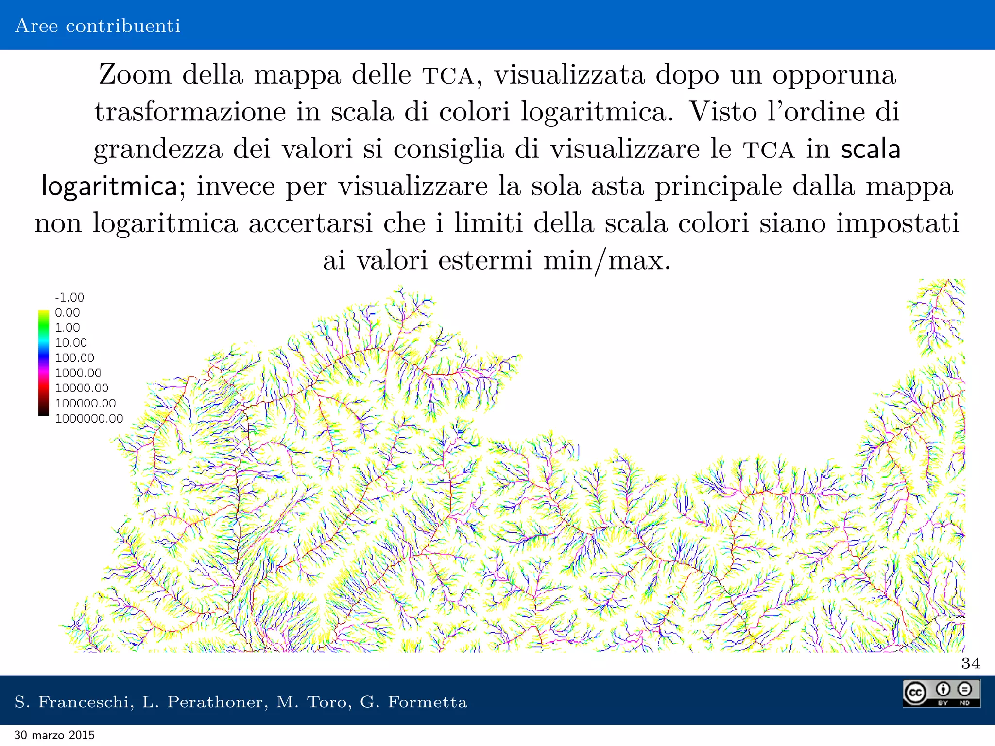 Aree contribuenti
Zoom della mappa delle tca, visualizzata dopo un opporuna
trasformazione in scala di colori logaritmica. Visto l’ordine di
grandezza dei valori si consiglia di visualizzare le tca in scala
logaritmica; invece per visualizzare la sola asta principale dalla mappa
non logaritmica accertarsi che i limiti della scala colori siano impostati
ai valori estermi min/max.
34
S. Franceschi, L. Perathoner, M. Toro, G. Formetta
30 marzo 2015
 