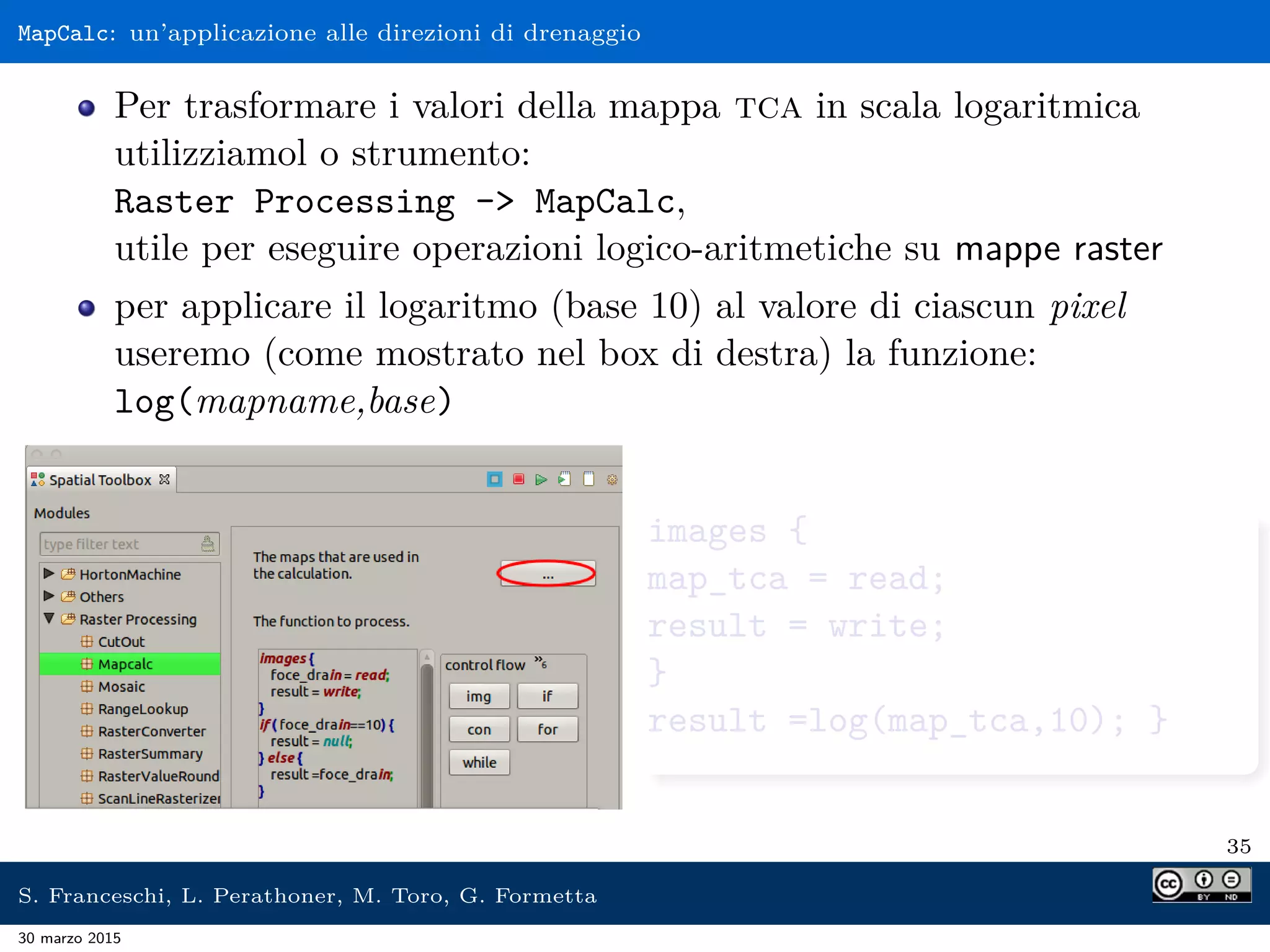 MapCalc: un’applicazione alle direzioni di drenaggio
Per trasformare i valori della mappa tca in scala logaritmica
utilizziamol o strumento:
Raster Processing - MapCalc,
utile per eseguire operazioni logico-aritmetiche su mappe raster
per applicare il logaritmo (base 10) al valore di ciascun pixel
useremo (come mostrato nel box di destra) la funzione:
log(mapname,base)
images {
map_tca = read;
result = write;
}
result =log(map_tca,10); }
35
S. Franceschi, L. Perathoner, M. Toro, G. Formetta
30 marzo 2015
 