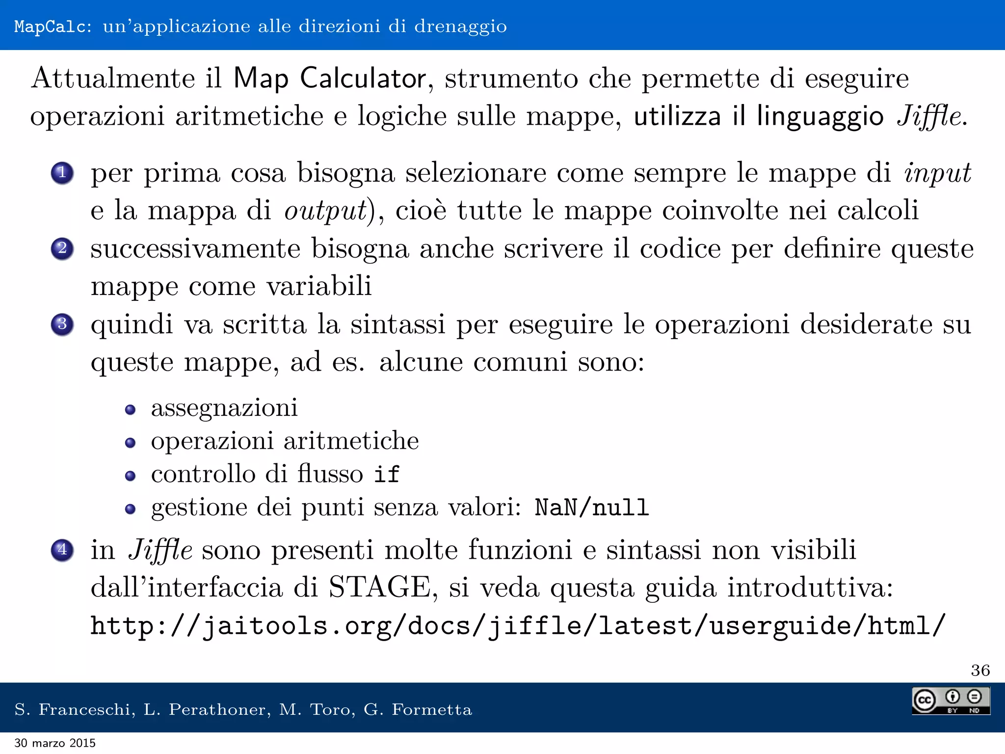 MapCalc: un’applicazione alle direzioni di drenaggio
Attualmente il Map Calculator, strumento che permette di eseguire
operazioni aritmetiche e logiche sulle mappe, utilizza il linguaggio Jiﬄe.
1 per prima cosa bisogna selezionare come sempre le mappe di input
e la mappa di output), cioè tutte le mappe coinvolte nei calcoli
2 successivamente bisogna anche scrivere il codice per deﬁnire queste
mappe come variabili
3 quindi va scritta la sintassi per eseguire le operazioni desiderate su
queste mappe, ad es. alcune comuni sono:
assegnazioni
operazioni aritmetiche
controllo di ﬂusso if
gestione dei punti senza valori: NaN/null
4 in Jiﬄe sono presenti molte funzioni e sintassi non visibili
dall’interfaccia di STAGE, si veda questa guida introduttiva:
http://jaitools.org/docs/jiffle/latest/userguide/html/
36
S. Franceschi, L. Perathoner, M. Toro, G. Formetta
30 marzo 2015
 