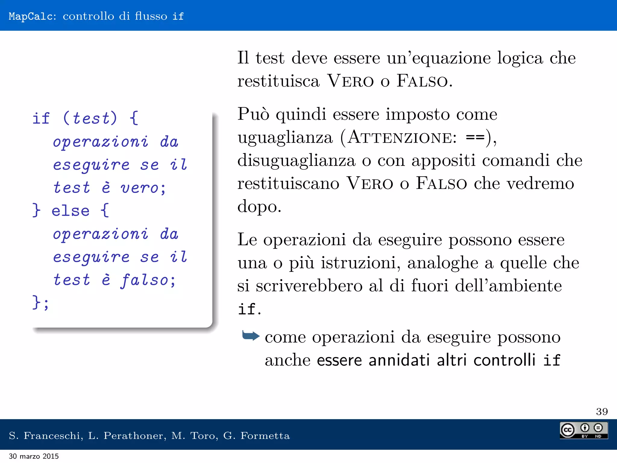 MapCalc: controllo di ﬂusso if
if (test) {
operazioni da
eseguire se il
test è vero;
} else {
operazioni da
eseguire se il
test è falso;
};
Il test deve essere un’equazione logica che
restituisca Vero o Falso.
Può quindi essere imposto come
uguaglianza (Attenzione: ==),
disuguaglianza o con appositi comandi che
restituiscano Vero o Falso che vedremo
dopo.
Le operazioni da eseguire possono essere
una o più istruzioni, analoghe a quelle che
si scriverebbero al di fuori dell’ambiente
if.
¯ come operazioni da eseguire possono
anche essere annidati altri controlli if
39
S. Franceschi, L. Perathoner, M. Toro, G. Formetta
30 marzo 2015
 