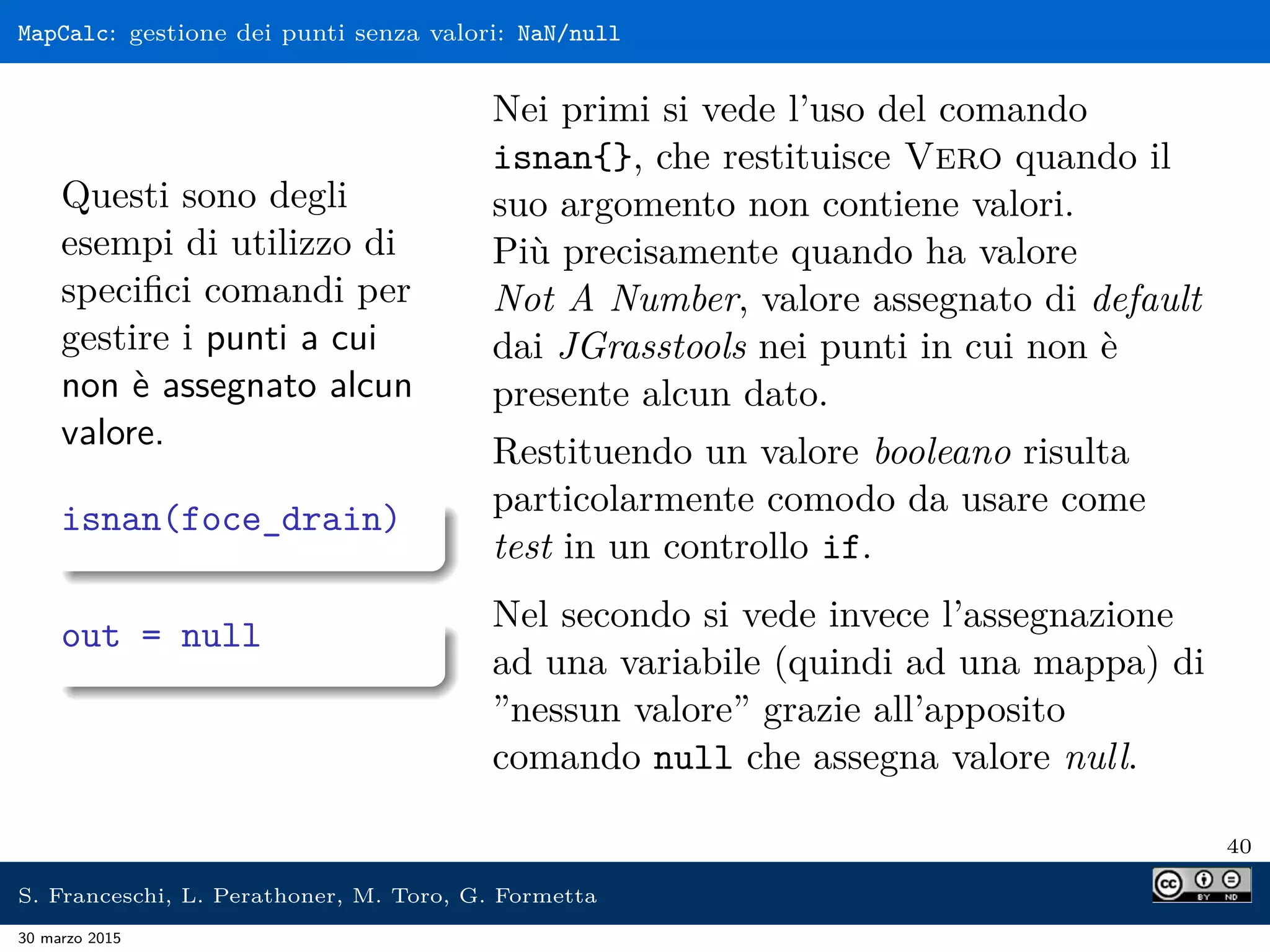 MapCalc: gestione dei punti senza valori: NaN/null
Questi sono degli
esempi di utilizzo di
speciﬁci comandi per
gestire i punti a cui
non è assegnato alcun
valore.
isnan(foce_drain)
out = null
Nei primi si vede l’uso del comando
isnan{}, che restituisce Vero quando il
suo argomento non contiene valori.
Più precisamente quando ha valore
Not A Number, valore assegnato di default
dai JGrasstools nei punti in cui non è
presente alcun dato.
Restituendo un valore booleano risulta
particolarmente comodo da usare come
test in un controllo if.
Nel secondo si vede invece l’assegnazione
ad una variabile (quindi ad una mappa) di
”nessun valore” grazie all’apposito
comando null che assegna valore null.
40
S. Franceschi, L. Perathoner, M. Toro, G. Formetta
30 marzo 2015
 