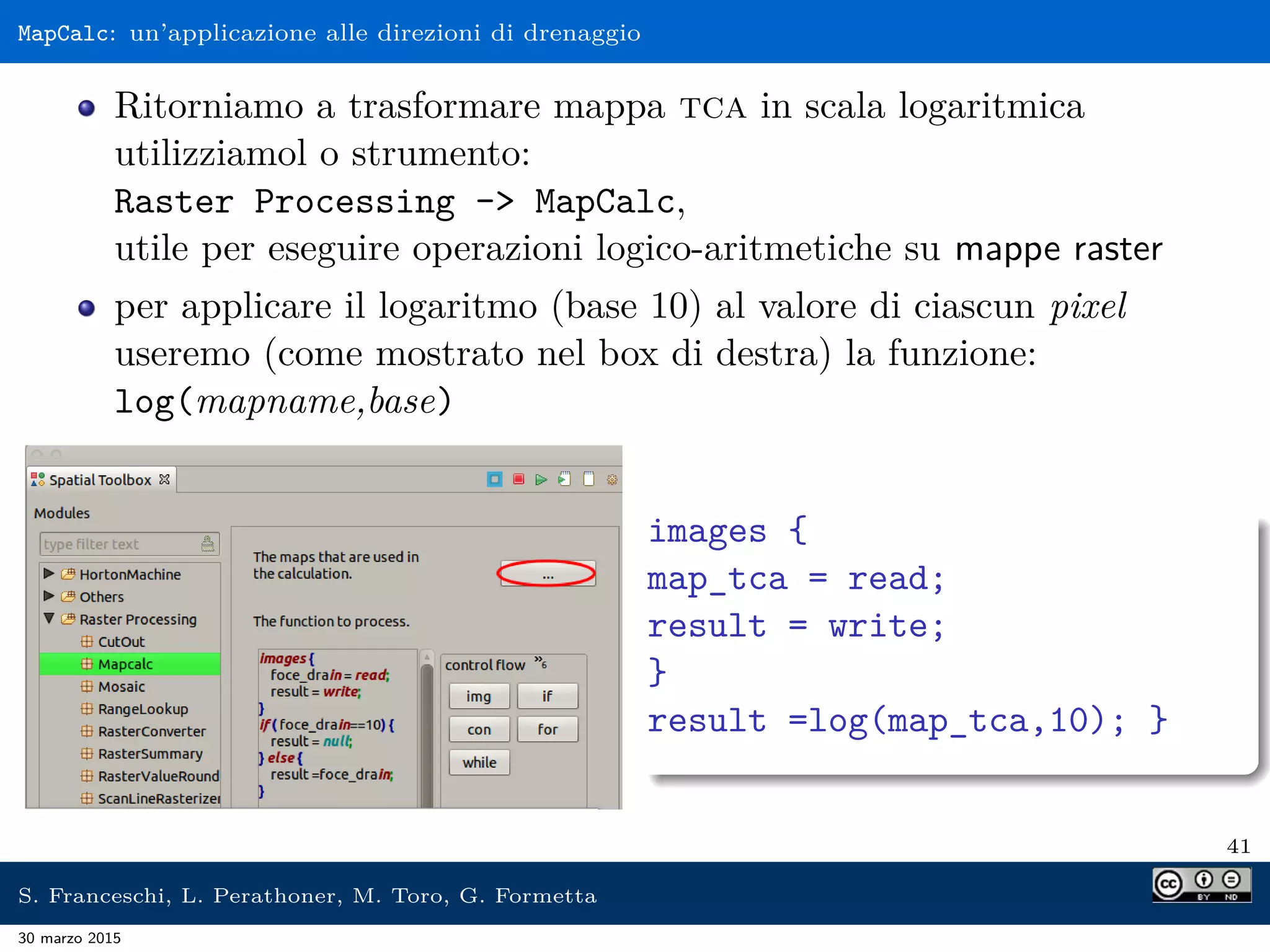 MapCalc: un’applicazione alle direzioni di drenaggio
Ritorniamo a trasformare mappa tca in scala logaritmica
utilizziamol o strumento:
Raster Processing - MapCalc,
utile per eseguire operazioni logico-aritmetiche su mappe raster
per applicare il logaritmo (base 10) al valore di ciascun pixel
useremo (come mostrato nel box di destra) la funzione:
log(mapname,base)
images {
map_tca = read;
result = write;
}
result =log(map_tca,10); }
41
S. Franceschi, L. Perathoner, M. Toro, G. Formetta
30 marzo 2015
 