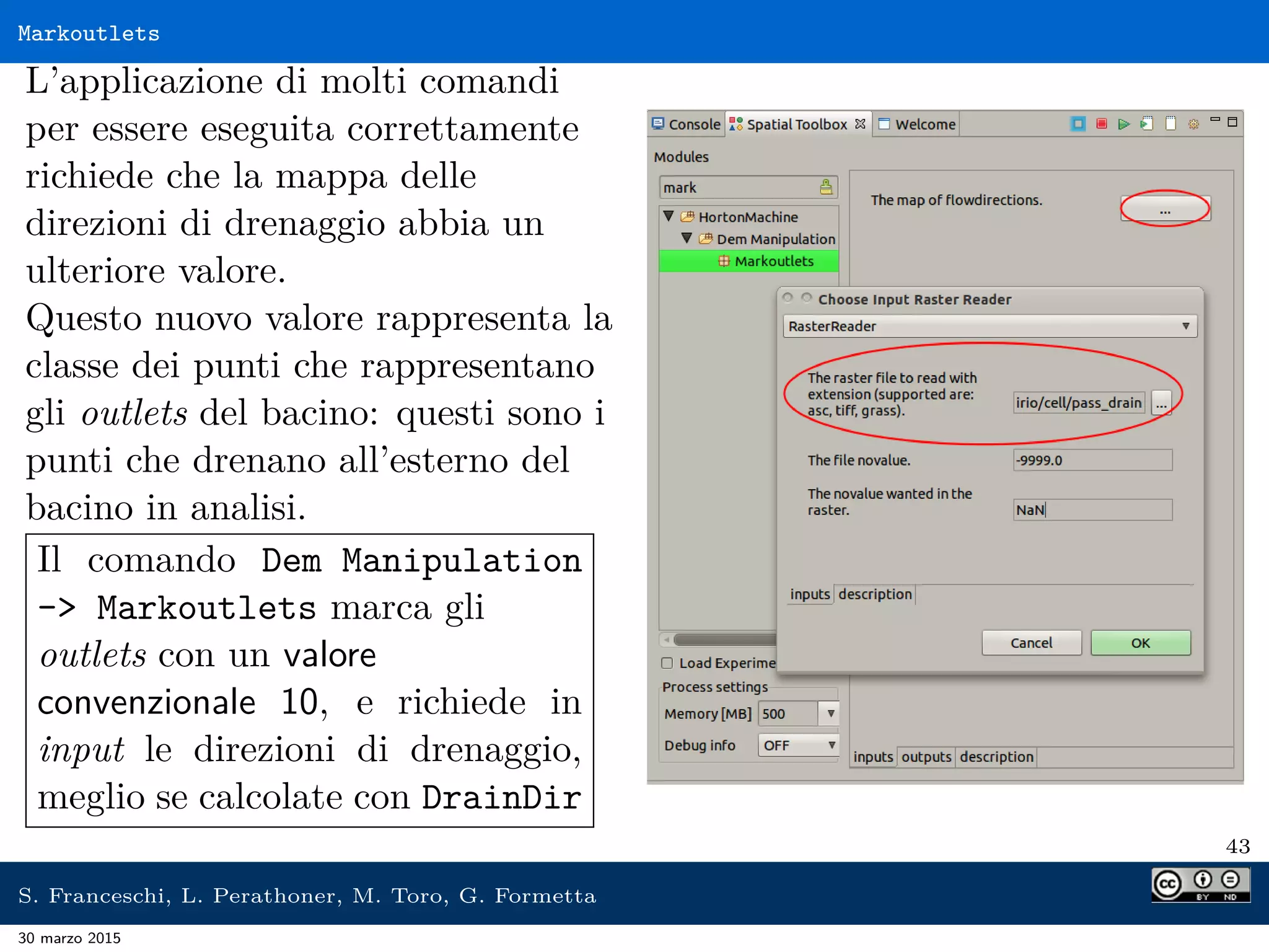 Markoutlets
L’applicazione di molti comandi
per essere eseguita correttamente
richiede che la mappa delle
direzioni di drenaggio abbia un
ulteriore valore.
Questo nuovo valore rappresenta la
classe dei punti che rappresentano
gli outlets del bacino: questi sono i
punti che drenano all’esterno del
bacino in analisi.
Il comando Dem Manipulation
- Markoutlets marca gli
outlets con un valore
convenzionale 10, e richiede in
input le direzioni di drenaggio,
meglio se calcolate con DrainDir
43
S. Franceschi, L. Perathoner, M. Toro, G. Formetta
30 marzo 2015
 