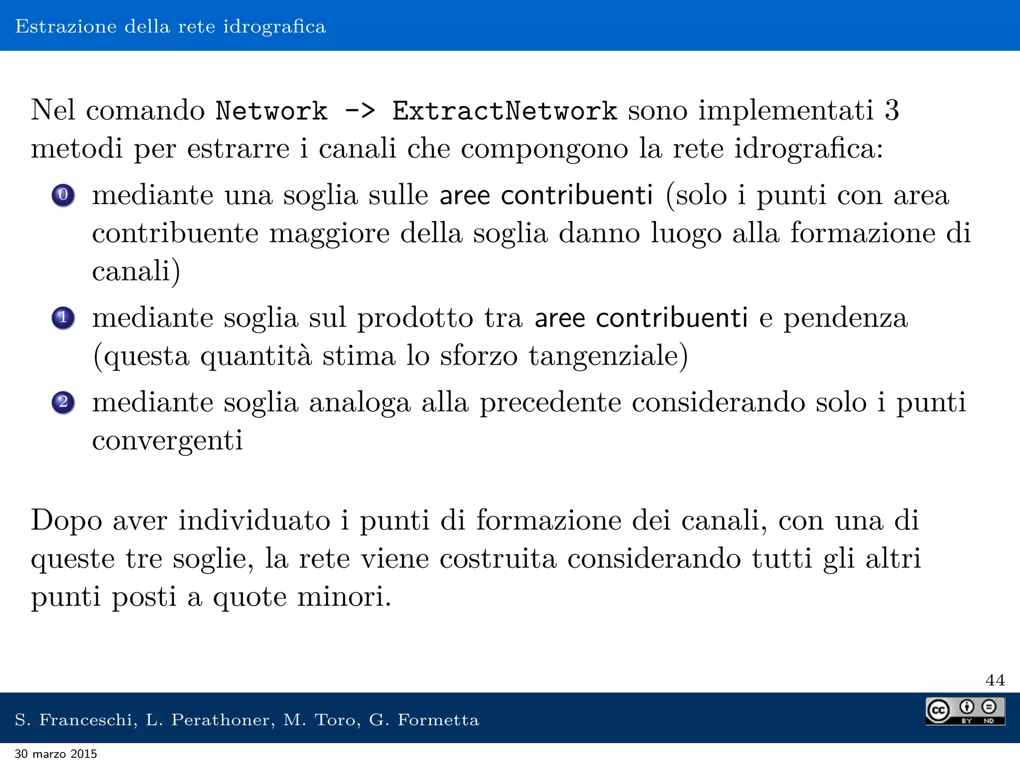 Estrazione della rete idrograﬁca
Nel comando Network - ExtractNetwork sono implementati 3
metodi per estrarre i canali che compongono la rete idrograﬁca:
0 mediante una soglia sulle aree contribuenti (solo i punti con area
contribuente maggiore della soglia danno luogo alla formazione di
canali)
1 mediante soglia sul prodotto tra aree contribuenti e pendenza
(questa quantità stima lo sforzo tangenziale)
2 mediante soglia analoga alla precedente considerando solo i punti
convergenti
Dopo aver individuato i punti di formazione dei canali, con una di
queste tre soglie, la rete viene costruita considerando tutti gli altri
punti posti a quote minori.
44
S. Franceschi, L. Perathoner, M. Toro, G. Formetta
30 marzo 2015
 