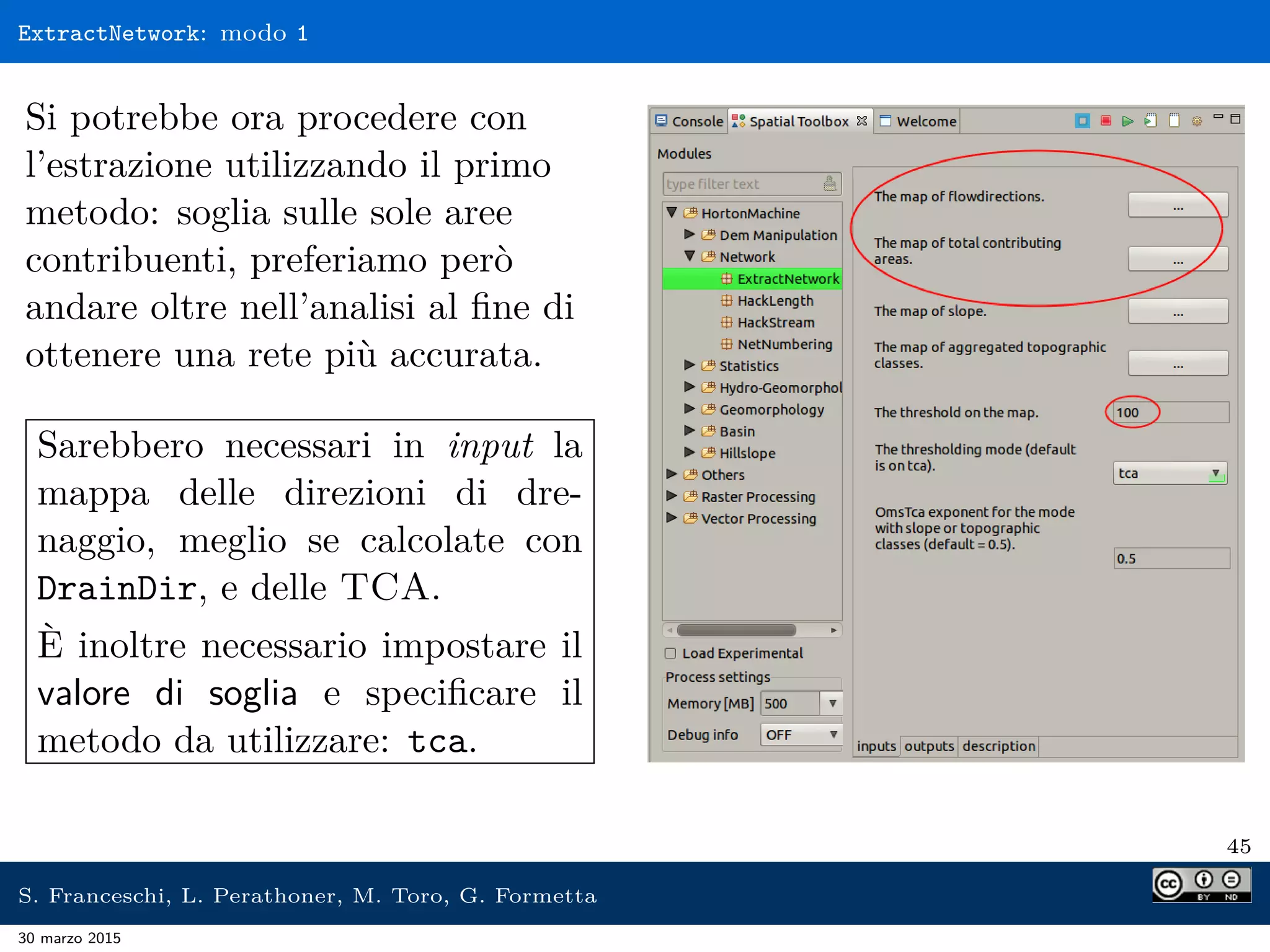 ExtractNetwork: modo 1
Si potrebbe ora procedere con
l’estrazione utilizzando il primo
metodo: soglia sulle sole aree
contribuenti, preferiamo però
andare oltre nell’analisi al ﬁne di
ottenere una rete più accurata.
Sarebbero necessari in input la
mappa delle direzioni di dre-
naggio, meglio se calcolate con
DrainDir, e delle TCA.
È inoltre necessario impostare il
valore di soglia e speciﬁcare il
metodo da utilizzare: tca.
45
S. Franceschi, L. Perathoner, M. Toro, G. Formetta
30 marzo 2015
 