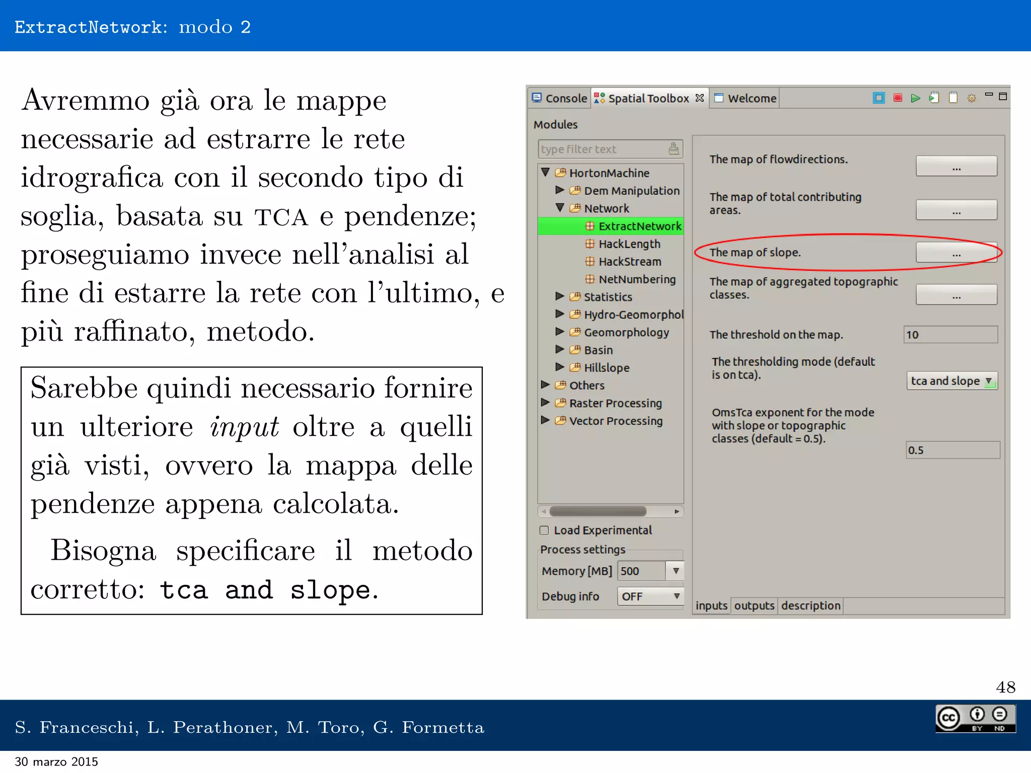 ExtractNetwork: modo 2
Avremmo già ora le mappe
necessarie ad estrarre le rete
idrograﬁca con il secondo tipo di
soglia, basata su tca e pendenze;
proseguiamo invece nell’analisi al
ﬁne di estarre la rete con l’ultimo, e
più raﬃnato, metodo.
Sarebbe quindi necessario fornire
un ulteriore input oltre a quelli
già visti, ovvero la mappa delle
pendenze appena calcolata.
Bisogna speciﬁcare il metodo
corretto: tca and slope.
48
S. Franceschi, L. Perathoner, M. Toro, G. Formetta
30 marzo 2015
 