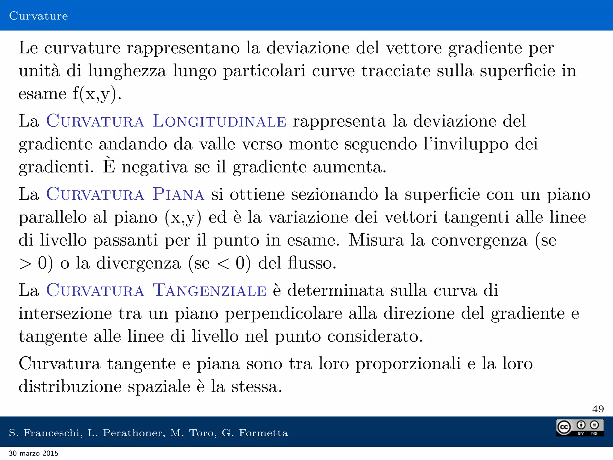 Curvature
Le curvature rappresentano la deviazione del vettore gradiente per
unità di lunghezza lungo particolari curve tracciate sulla superﬁcie in
esame f(x,y).
La Curvatura Longitudinale rappresenta la deviazione del
gradiente andando da valle verso monte seguendo l’inviluppo dei
gradienti. È negativa se il gradiente aumenta.
La Curvatura Piana si ottiene sezionando la superﬁcie con un piano
parallelo al piano (x,y) ed è la variazione dei vettori tangenti alle linee
di livello passanti per il punto in esame. Misura la convergenza (se
 0) o la divergenza (se  0) del ﬂusso.
La Curvatura Tangenziale è determinata sulla curva di
intersezione tra un piano perpendicolare alla direzione del gradiente e
tangente alle linee di livello nel punto considerato.
Curvatura tangente e piana sono tra loro proporzionali e la loro
distribuzione spaziale è la stessa.
49
S. Franceschi, L. Perathoner, M. Toro, G. Formetta
30 marzo 2015
 
