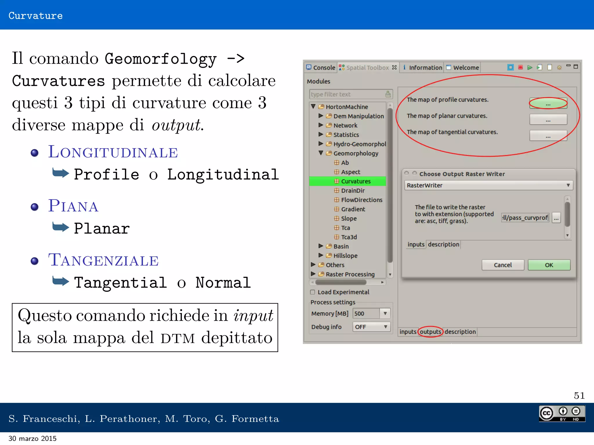 Curvature
Il comando Geomorfology -
Curvatures permette di calcolare
questi 3 tipi di curvature come 3
diverse mappe di output.
Longitudinale
¯ Profile o Longitudinal
Piana
¯ Planar
Tangenziale
¯ Tangential o Normal
Questo comando richiede in input
la sola mappa del dtm depittato
51
S. Franceschi, L. Perathoner, M. Toro, G. Formetta
30 marzo 2015
 
