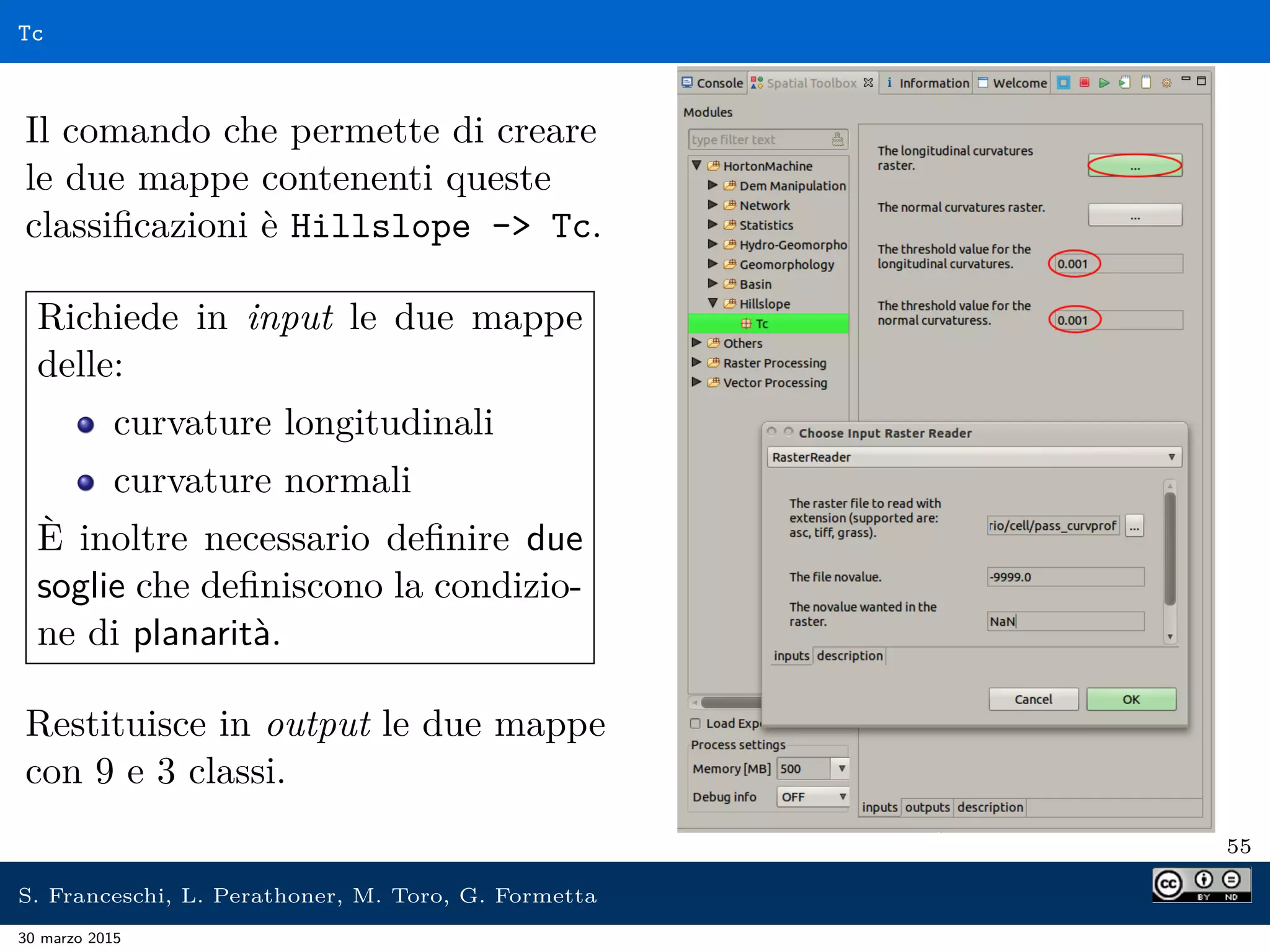 Tc
Il comando che permette di creare
le due mappe contenenti queste
classiﬁcazioni è Hillslope - Tc.
Richiede in input le due mappe
delle:
curvature longitudinali
curvature normali
È inoltre necessario deﬁnire due
soglie che deﬁniscono la condizio-
ne di planarità.
Restituisce in output le due mappe
con 9 e 3 classi.
55
S. Franceschi, L. Perathoner, M. Toro, G. Formetta
30 marzo 2015
 