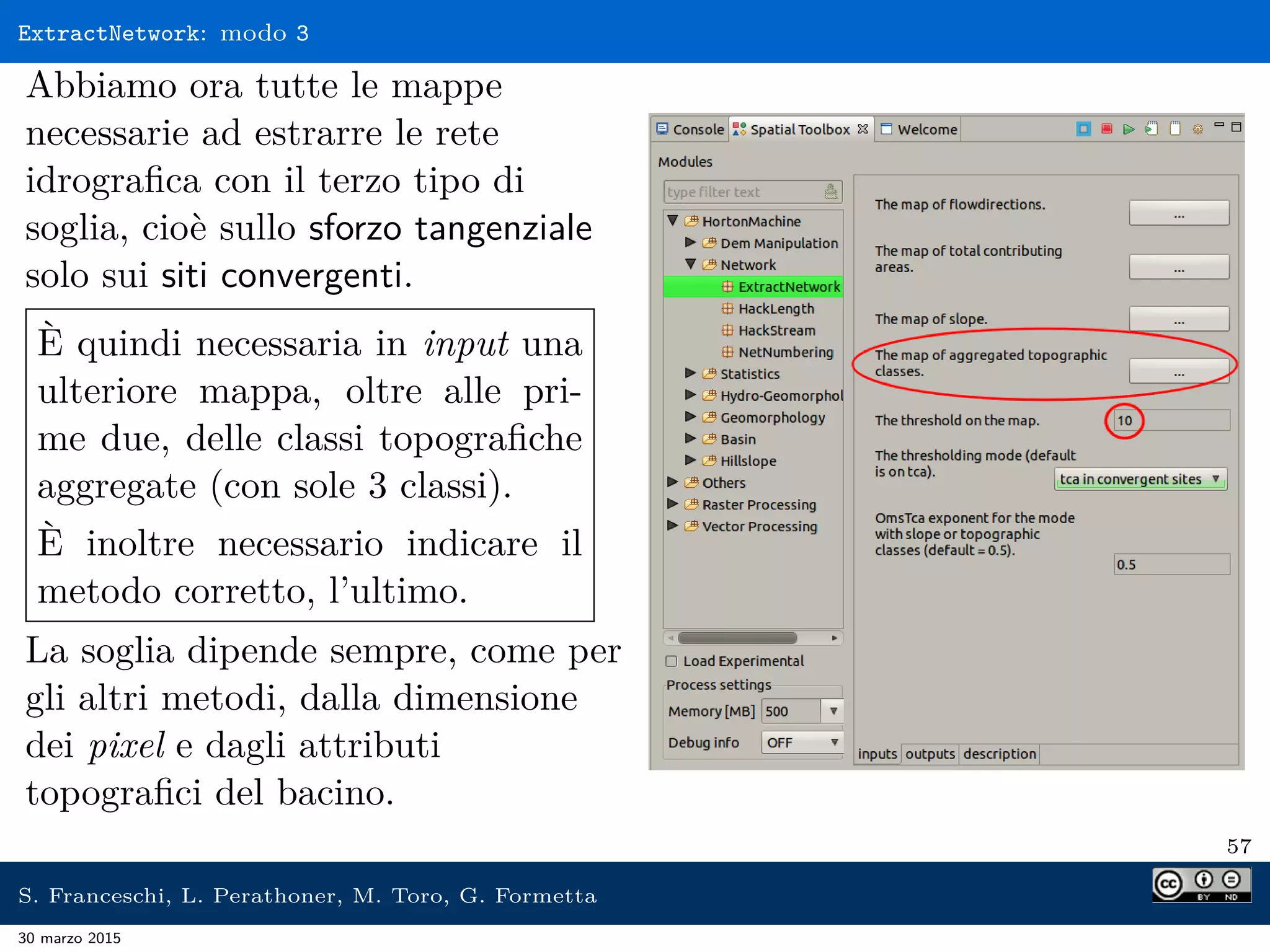 ExtractNetwork: modo 3
Abbiamo ora tutte le mappe
necessarie ad estrarre le rete
idrograﬁca con il terzo tipo di
soglia, cioè sullo sforzo tangenziale
solo sui siti convergenti.
È quindi necessaria in input una
ulteriore mappa, oltre alle pri-
me due, delle classi topograﬁche
aggregate (con sole 3 classi).
È inoltre necessario indicare il
metodo corretto, l’ultimo.
La soglia dipende sempre, come per
gli altri metodi, dalla dimensione
dei pixel e dagli attributi
topograﬁci del bacino.
57
S. Franceschi, L. Perathoner, M. Toro, G. Formetta
30 marzo 2015
 