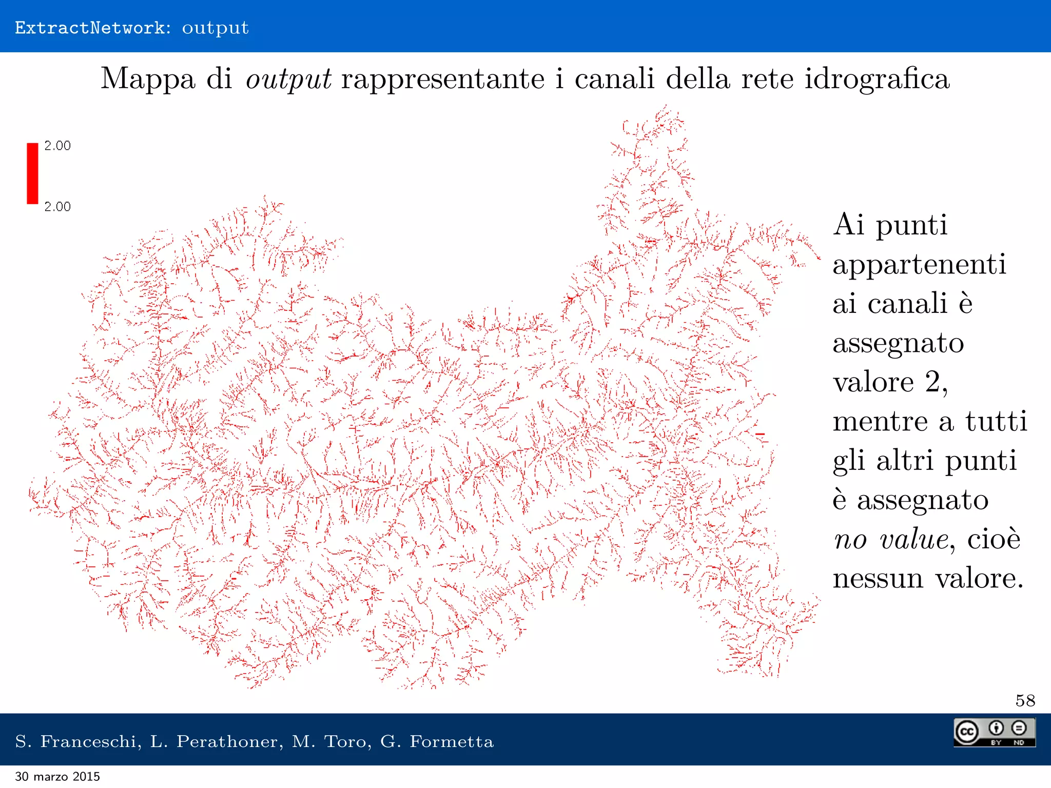ExtractNetwork: output
Mappa di output rappresentante i canali della rete idrograﬁca
Ai punti
appartenenti
ai canali è
assegnato
valore 2,
mentre a tutti
gli altri punti
è assegnato
no value, cioè
nessun valore.
58
S. Franceschi, L. Perathoner, M. Toro, G. Formetta
30 marzo 2015
 