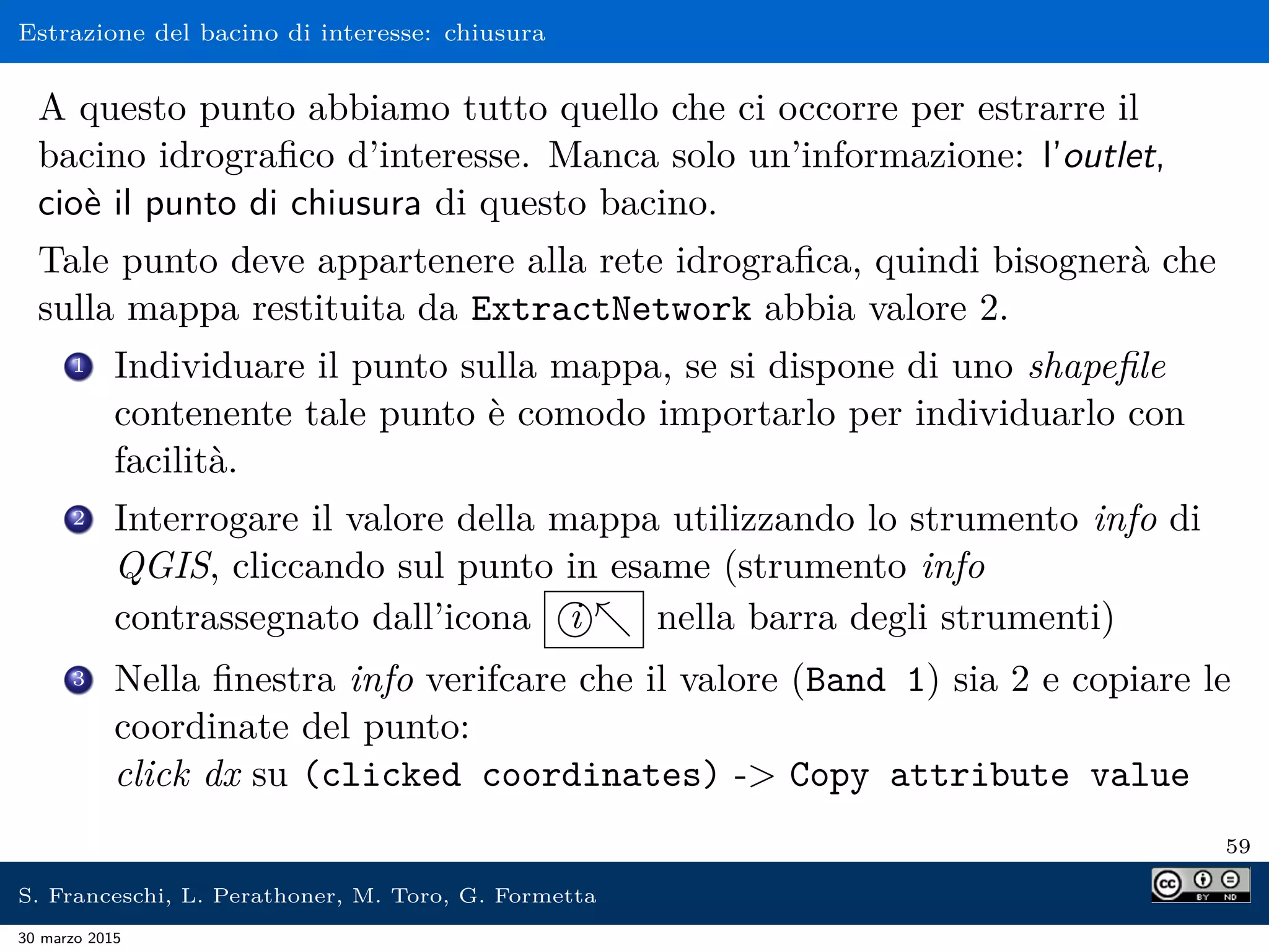 Estrazione del bacino di interesse: chiusura
A questo punto abbiamo tutto quello che ci occorre per estrarre il
bacino idrograﬁco d’interesse. Manca solo un’informazione: l’outlet,
cioè il punto di chiusura di questo bacino.
Tale punto deve appartenere alla rete idrograﬁca, quindi bisognerà che
sulla mappa restituita da ExtractNetwork abbia valore 2.
1 Individuare il punto sulla mappa, se si dispone di uno shapeﬁle
contenente tale punto è comodo importarlo per individuarlo con
facilità.
2 Interrogare il valore della mappa utilizzando lo strumento info di
QGIS, cliccando sul punto in esame (strumento info
contrassegnato dall’icona i nella barra degli strumenti)
3 Nella ﬁnestra info verifcare che il valore (Band 1) sia 2 e copiare le
coordinate del punto:
click dx su (clicked coordinates) - Copy attribute value
59
S. Franceschi, L. Perathoner, M. Toro, G. Formetta
30 marzo 2015
 