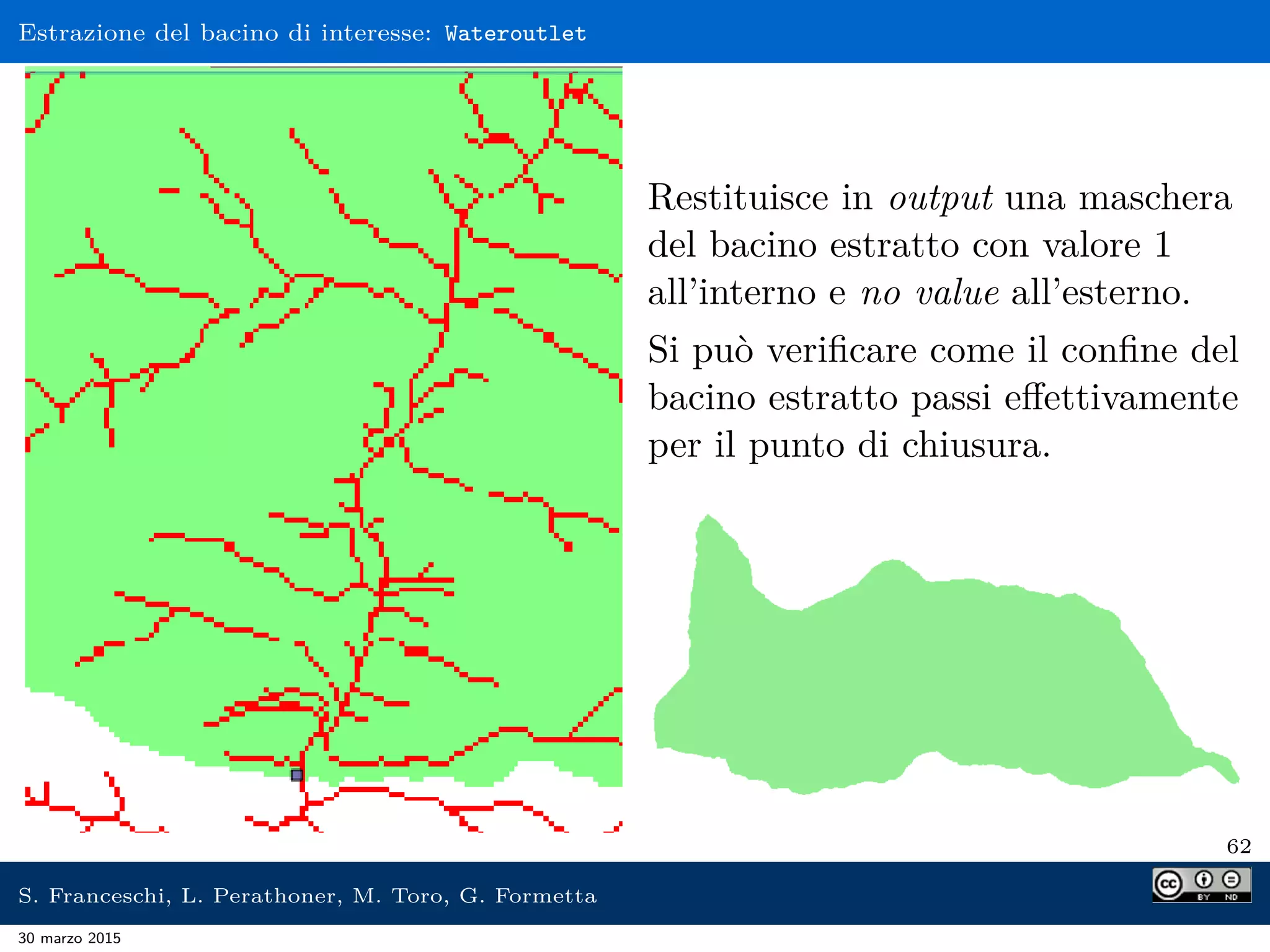 Estrazione del bacino di interesse: Wateroutlet
Restituisce in output una maschera
del bacino estratto con valore 1
all’interno e no value all’esterno.
Si può veriﬁcare come il conﬁne del
bacino estratto passi eﬀettivamente
per il punto di chiusura.
62
S. Franceschi, L. Perathoner, M. Toro, G. Formetta
30 marzo 2015
 