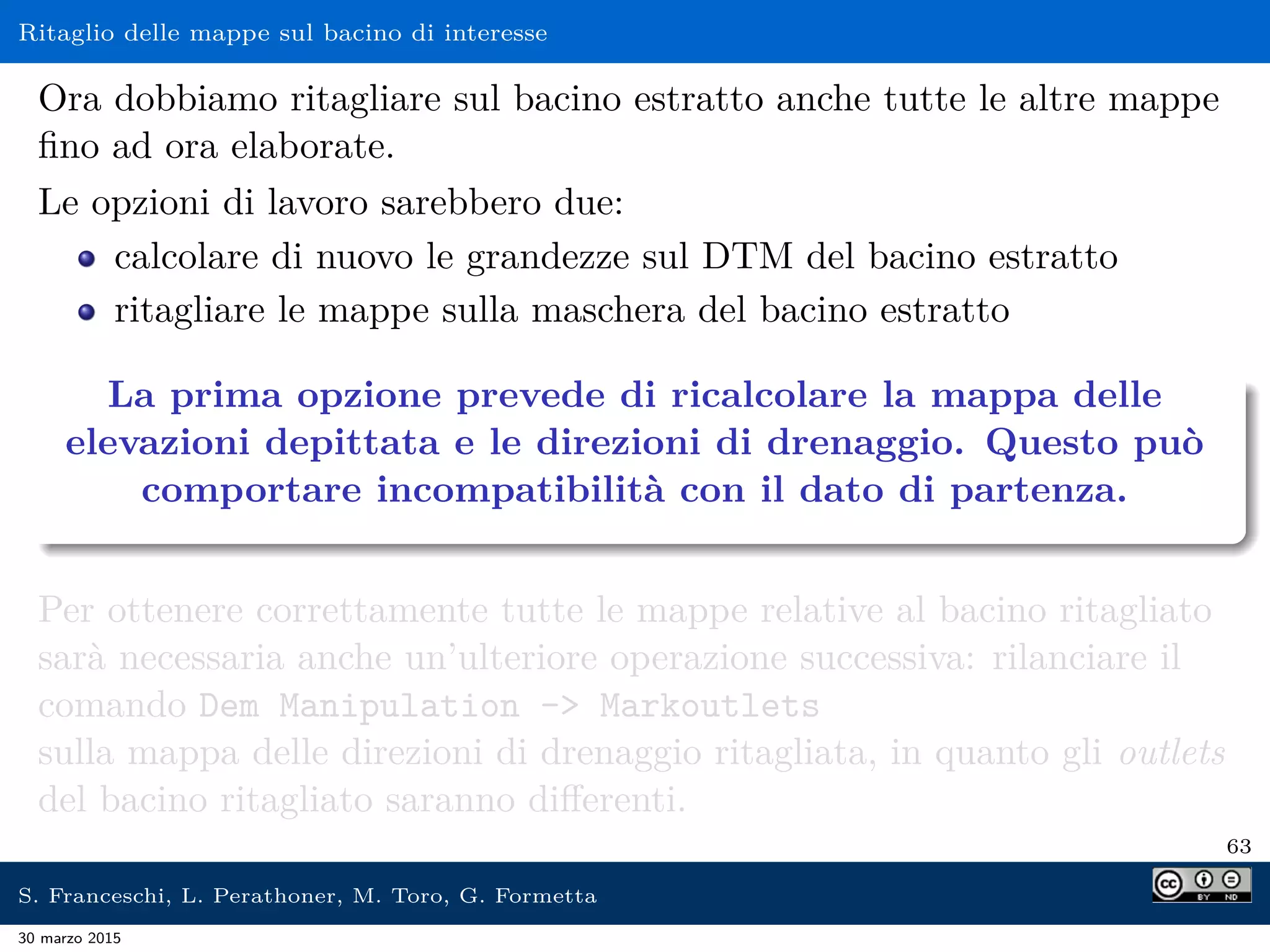 Ritaglio delle mappe sul bacino di interesse
Ora dobbiamo ritagliare sul bacino estratto anche tutte le altre mappe
ﬁno ad ora elaborate.
Le opzioni di lavoro sarebbero due:
calcolare di nuovo le grandezze sul DTM del bacino estratto
ritagliare le mappe sulla maschera del bacino estratto
La prima opzione prevede di ricalcolare la mappa delle
elevazioni depittata e le direzioni di drenaggio. Questo può
comportare incompatibilità con il dato di partenza.
Per ottenere correttamente tutte le mappe relative al bacino ritagliato
sarà necessaria anche un’ulteriore operazione successiva: rilanciare il
comando Dem Manipulation - Markoutlets
sulla mappa delle direzioni di drenaggio ritagliata, in quanto gli outlets
del bacino ritagliato saranno diﬀerenti.
63
S. Franceschi, L. Perathoner, M. Toro, G. Formetta
30 marzo 2015
 