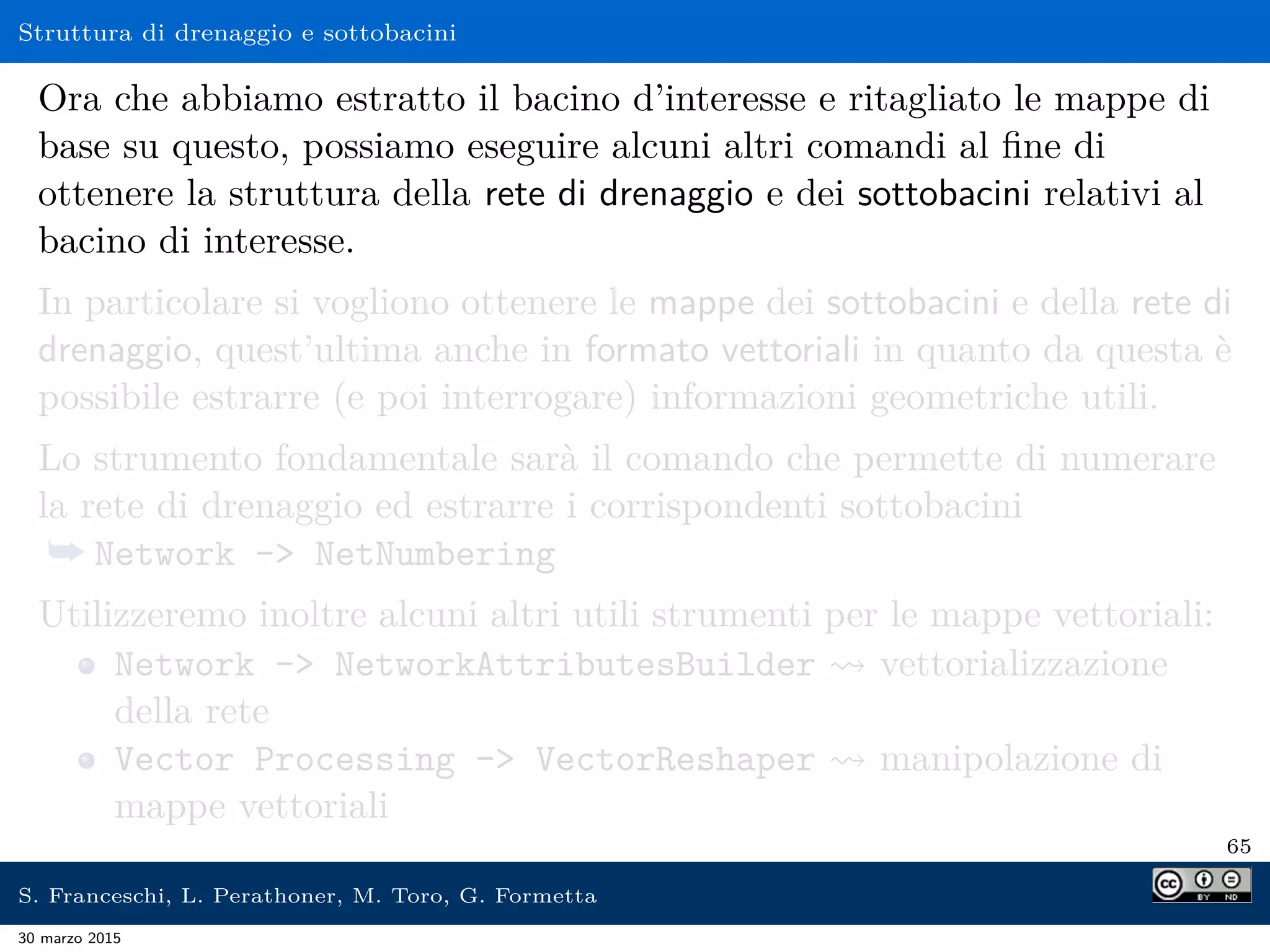 Struttura di drenaggio e sottobacini
Ora che abbiamo estratto il bacino d’interesse e ritagliato le mappe di
base su questo, possiamo eseguire alcuni altri comandi al ﬁne di
ottenere la struttura della rete di drenaggio e dei sottobacini relativi al
bacino di interesse.
In particolare si vogliono ottenere le mappe dei sottobacini e della rete di
drenaggio, quest’ultima anche in formato vettoriali in quanto da questa è
possibile estrarre (e poi interrogare) informazioni geometriche utili.
Lo strumento fondamentale sarà il comando che permette di numerare
la rete di drenaggio ed estrarre i corrispondenti sottobacini
¯ Network - NetNumbering
Utilizzeremo inoltre alcuni altri utili strumenti per le mappe vettoriali:
Network - NetworkAttributesBuilder vettorializzazione
della rete
Vector Processing - VectorReshaper manipolazione di
mappe vettoriali
65
S. Franceschi, L. Perathoner, M. Toro, G. Formetta
30 marzo 2015
 
