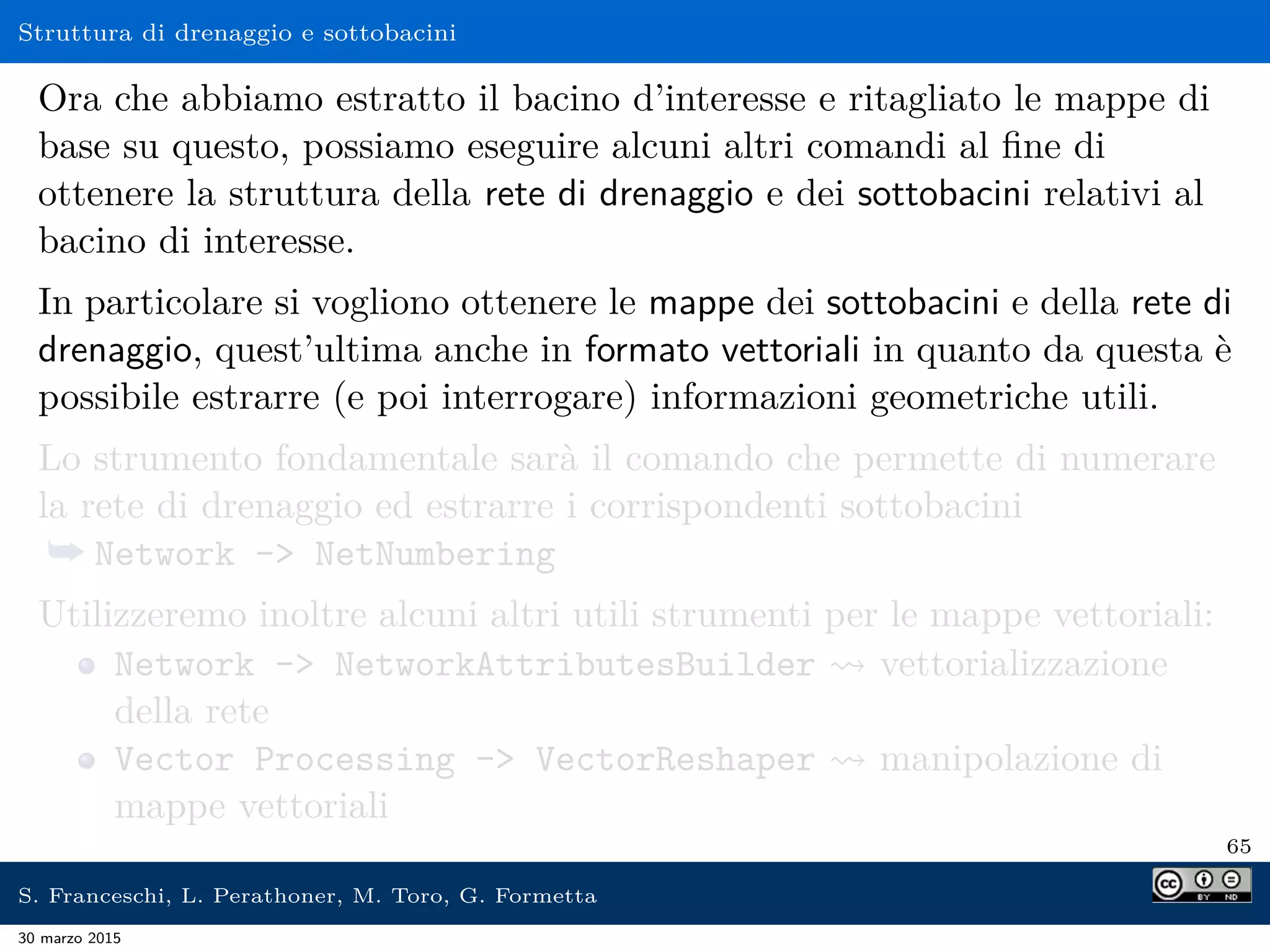 Struttura di drenaggio e sottobacini
Ora che abbiamo estratto il bacino d’interesse e ritagliato le mappe di
base su questo, possiamo eseguire alcuni altri comandi al ﬁne di
ottenere la struttura della rete di drenaggio e dei sottobacini relativi al
bacino di interesse.
In particolare si vogliono ottenere le mappe dei sottobacini e della rete di
drenaggio, quest’ultima anche in formato vettoriali in quanto da questa è
possibile estrarre (e poi interrogare) informazioni geometriche utili.
Lo strumento fondamentale sarà il comando che permette di numerare
la rete di drenaggio ed estrarre i corrispondenti sottobacini
¯ Network - NetNumbering
Utilizzeremo inoltre alcuni altri utili strumenti per le mappe vettoriali:
Network - NetworkAttributesBuilder vettorializzazione
della rete
Vector Processing - VectorReshaper manipolazione di
mappe vettoriali
65
S. Franceschi, L. Perathoner, M. Toro, G. Formetta
30 marzo 2015
 