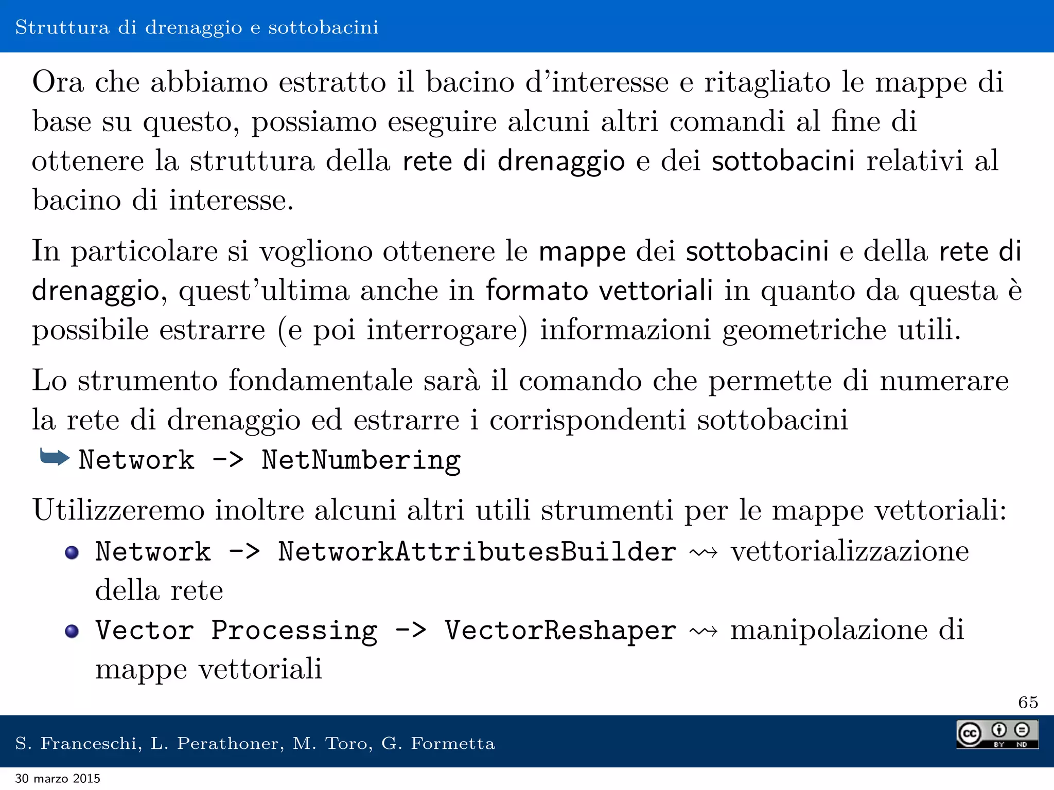 Struttura di drenaggio e sottobacini
Ora che abbiamo estratto il bacino d’interesse e ritagliato le mappe di
base su questo, possiamo eseguire alcuni altri comandi al ﬁne di
ottenere la struttura della rete di drenaggio e dei sottobacini relativi al
bacino di interesse.
In particolare si vogliono ottenere le mappe dei sottobacini e della rete di
drenaggio, quest’ultima anche in formato vettoriali in quanto da questa è
possibile estrarre (e poi interrogare) informazioni geometriche utili.
Lo strumento fondamentale sarà il comando che permette di numerare
la rete di drenaggio ed estrarre i corrispondenti sottobacini
¯ Network - NetNumbering
Utilizzeremo inoltre alcuni altri utili strumenti per le mappe vettoriali:
Network - NetworkAttributesBuilder vettorializzazione
della rete
Vector Processing - VectorReshaper manipolazione di
mappe vettoriali
65
S. Franceschi, L. Perathoner, M. Toro, G. Formetta
30 marzo 2015
 