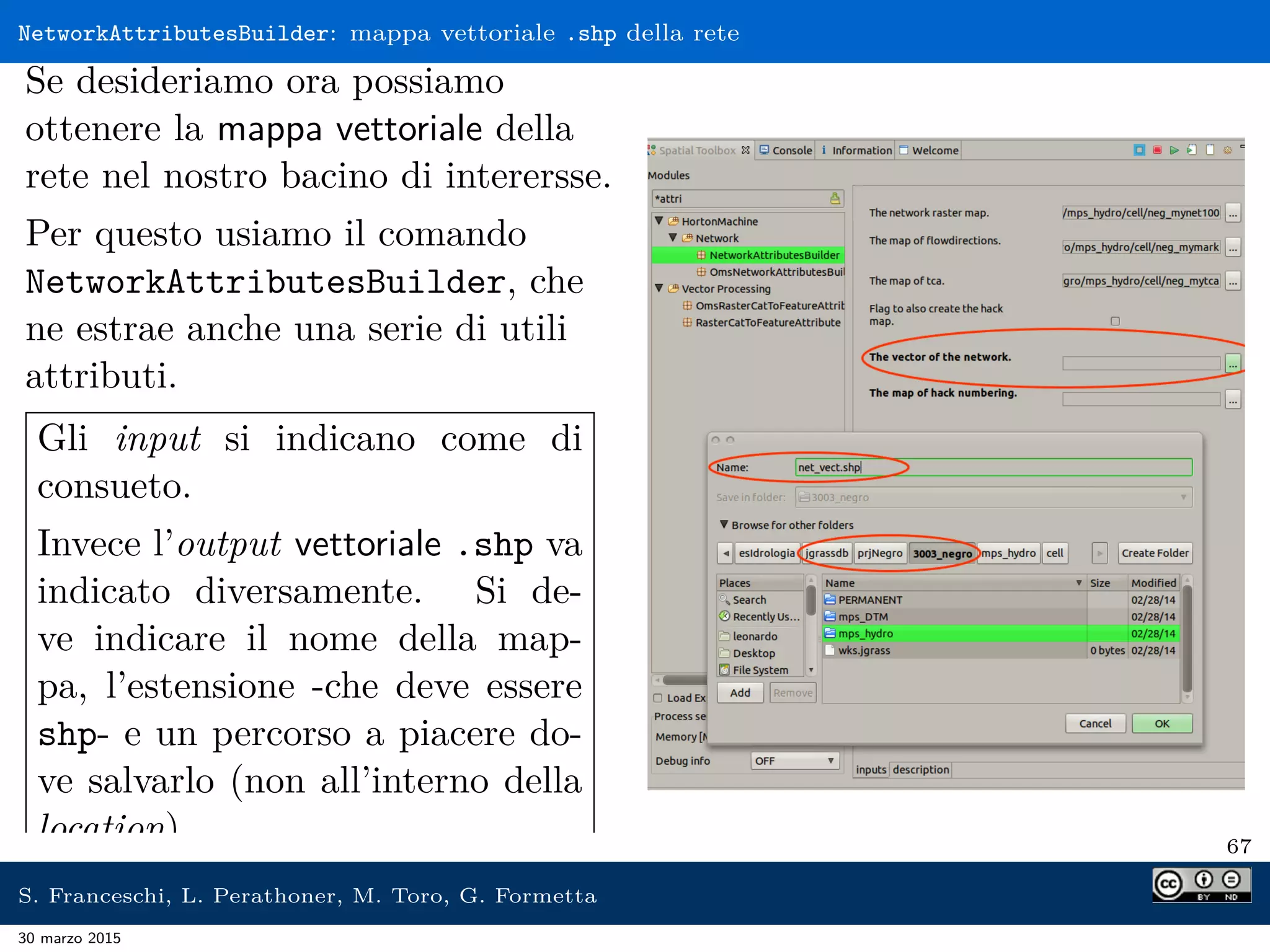 NetworkAttributesBuilder: mappa vettoriale .shp della rete
Se desideriamo ora possiamo
ottenere la mappa vettoriale della
rete nel nostro bacino di interersse.
Per questo usiamo il comando
NetworkAttributesBuilder, che
ne estrae anche una serie di utili
attributi.
Gli input si indicano come di
consueto.
Invece l’output vettoriale .shp va
indicato diversamente. Si de-
ve indicare il nome della map-
pa, l’estensione -che deve essere
shp- e un percorso a piacere do-
ve salvarlo (non all’interno della
location). 67
S. Franceschi, L. Perathoner, M. Toro, G. Formetta
30 marzo 2015
 