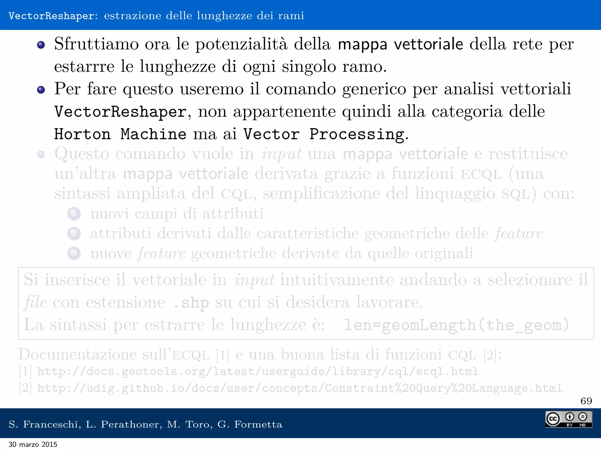 VectorReshaper: estrazione delle lunghezze dei rami
Sfruttiamo ora le potenzialità della mappa vettoriale della rete per
estarrre le lunghezze di ogni singolo ramo.
Per fare questo useremo il comando generico per analisi vettoriali
VectorReshaper, non appartenente quindi alla categoria delle
Horton Machine ma ai Vector Processing.
Questo comando vuole in input una mappa vettoriale e restituisce
un’altra mappa vettoriale derivata grazie a funzioni ecql (una
sintassi ampliata del cql, sempliﬁcazione del linquaggio sql) con:
1 nuovi campi di attributi
2 attributi derivati dalle caratteristiche geometriche delle feature
3 nuove feature geometriche derivate da quelle originali
Si inserisce il vettoriale in input intuitivamente andando a selezionare il
ﬁle con estensione .shp su cui si desidera lavorare.
La sintassi per estrarre le lunghezze è: len=geomLength(the_geom)
Documentazione sull’ecql [1] e una buona lista di funzioni cql [2]:
[1] http://docs.geotools.org/latest/userguide/library/cql/ecql.html
[2] http://udig.github.io/docs/user/concepts/Constraint%20Query%20Language.html
69
S. Franceschi, L. Perathoner, M. Toro, G. Formetta
30 marzo 2015
 