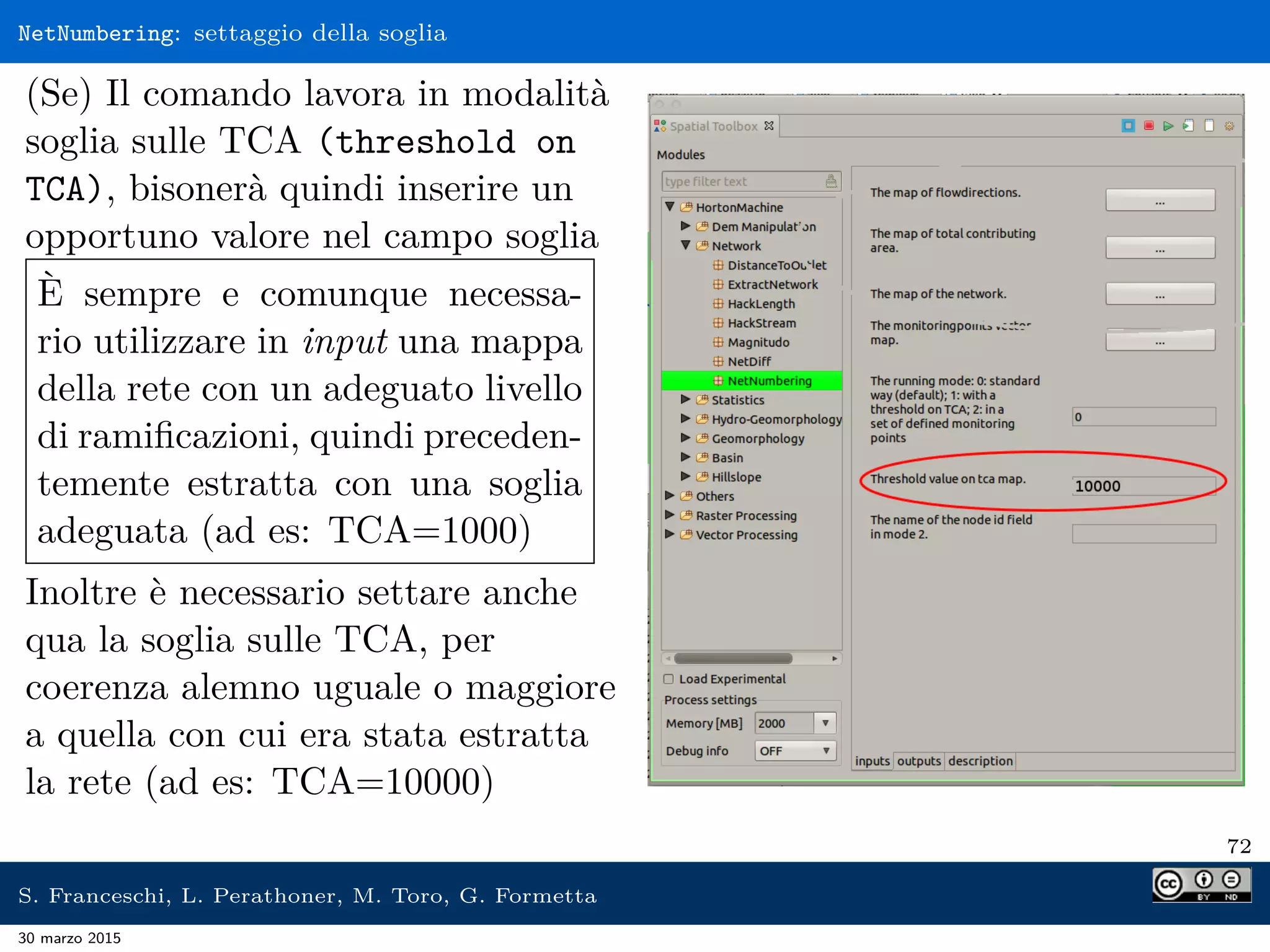 NetNumbering: settaggio della soglia
(Se) Il comando lavora in modalità
soglia sulle TCA (threshold on
TCA), bisonerà quindi inserire un
opportuno valore nel campo soglia
È sempre e comunque necessa-
rio utilizzare in input una mappa
della rete con un adeguato livello
di ramiﬁcazioni, quindi preceden-
temente estratta con una soglia
adeguata (ad es: TCA=1000)
Inoltre è necessario settare anche
qua la soglia sulle TCA, per
coerenza alemno uguale o maggiore
a quella con cui era stata estratta
la rete (ad es: TCA=10000)
72
S. Franceschi, L. Perathoner, M. Toro, G. Formetta
30 marzo 2015
 