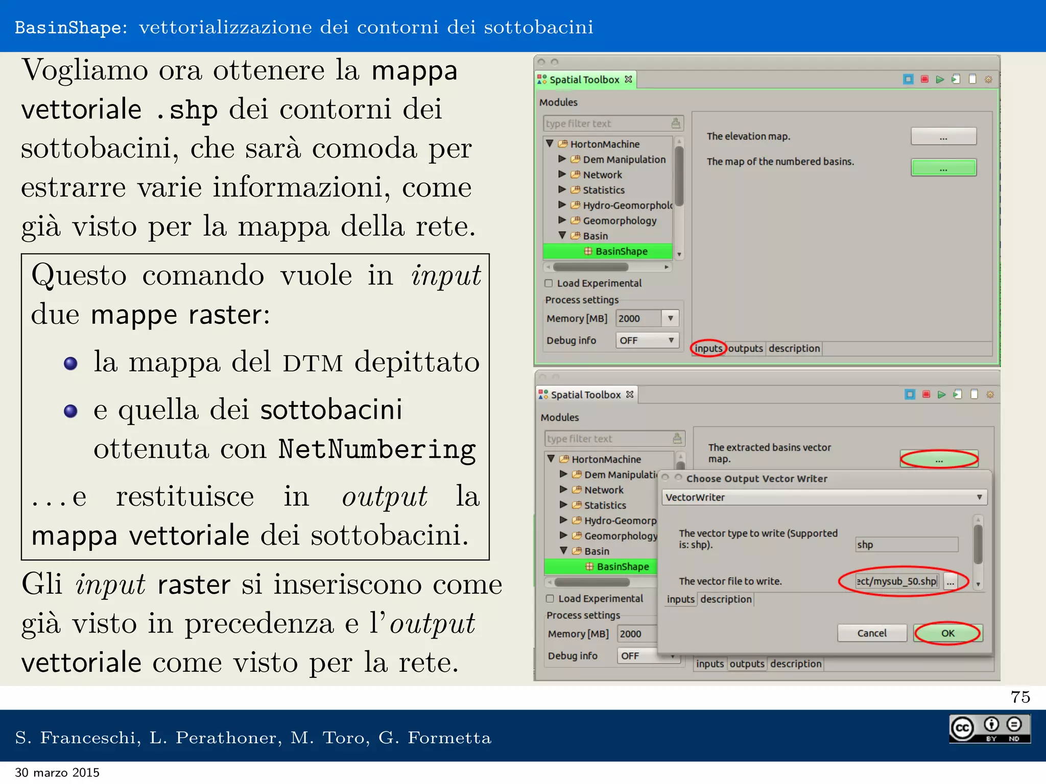 BasinShape: vettorializzazione dei contorni dei sottobacini
Vogliamo ora ottenere la mappa
vettoriale .shp dei contorni dei
sottobacini, che sarà comoda per
estrarre varie informazioni, come
già visto per la mappa della rete.
Questo comando vuole in input
due mappe raster:
la mappa del dtm depittato
e quella dei sottobacini
ottenuta con NetNumbering
. . . e restituisce in output la
mappa vettoriale dei sottobacini.
Gli input raster si inseriscono come
già visto in precedenza e l’output
vettoriale come visto per la rete.
75
S. Franceschi, L. Perathoner, M. Toro, G. Formetta
30 marzo 2015
 