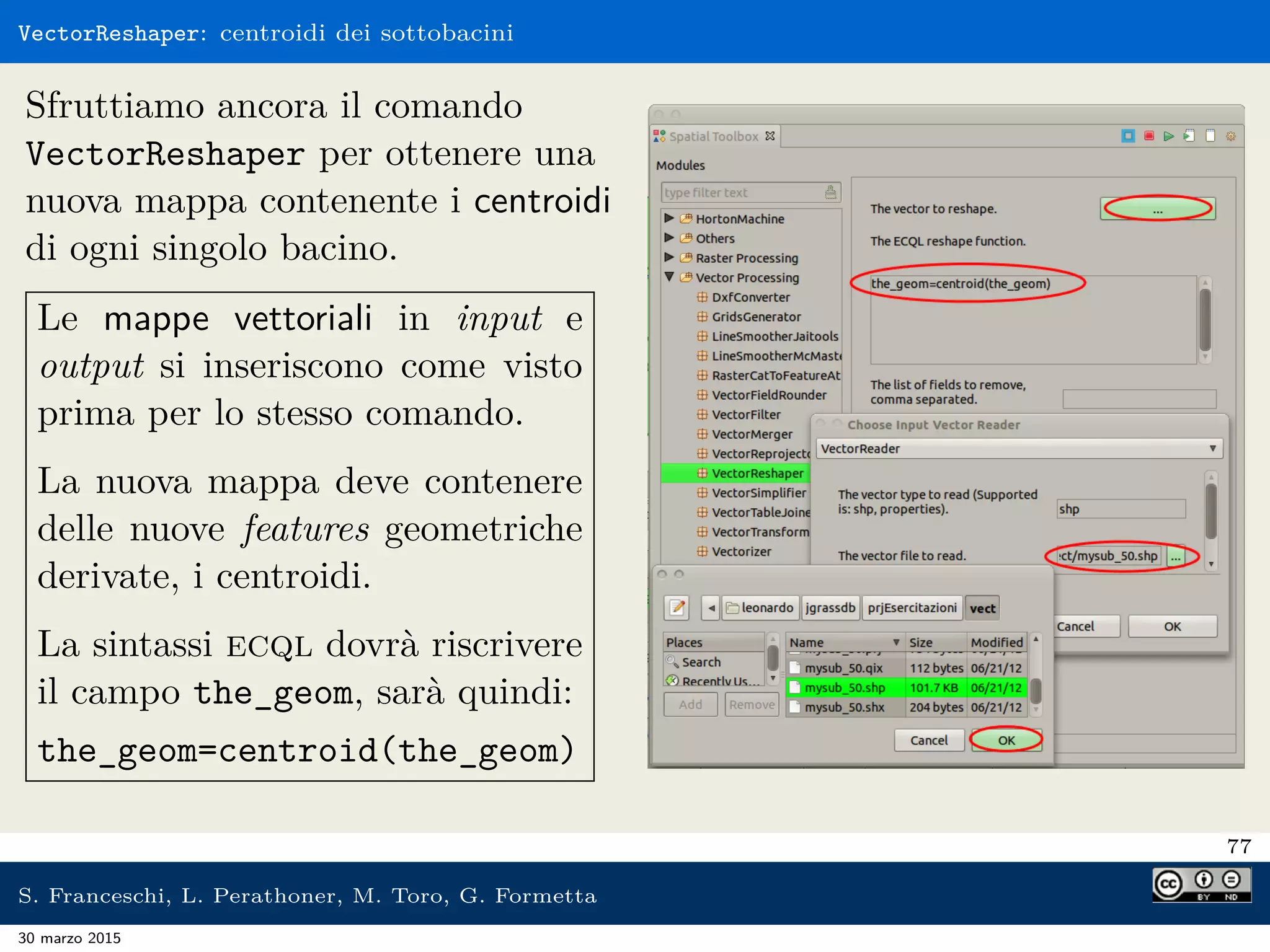 VectorReshaper: centroidi dei sottobacini
Sfruttiamo ancora il comando
VectorReshaper per ottenere una
nuova mappa contenente i centroidi
di ogni singolo bacino.
Le mappe vettoriali in input e
output si inseriscono come visto
prima per lo stesso comando.
La nuova mappa deve contenere
delle nuove features geometriche
derivate, i centroidi.
La sintassi ecql dovrà riscrivere
il campo the_geom, sarà quindi:
the_geom=centroid(the_geom)
77
S. Franceschi, L. Perathoner, M. Toro, G. Formetta
30 marzo 2015
 