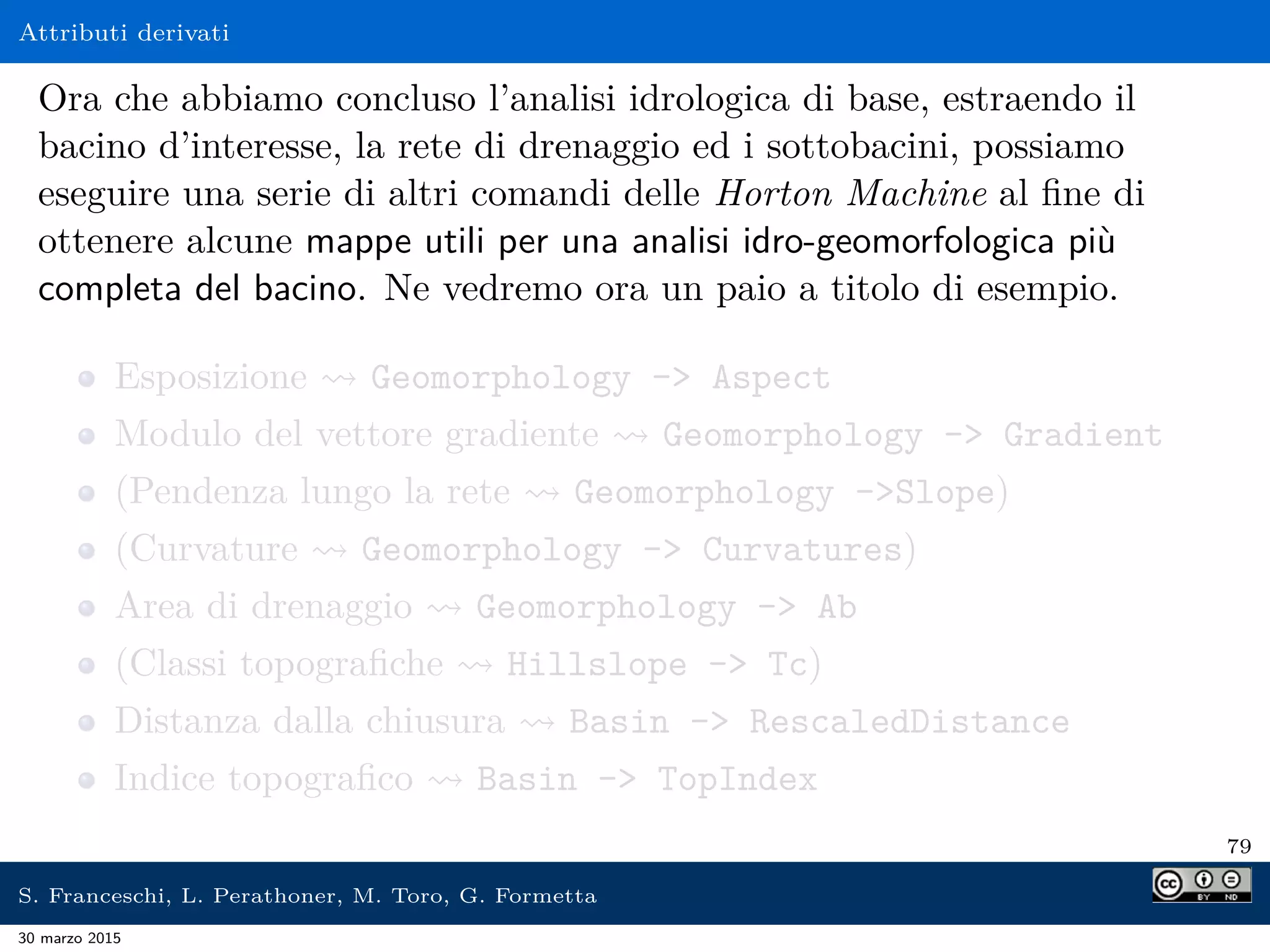 Attributi derivati
Ora che abbiamo concluso l’analisi idrologica di base, estraendo il
bacino d’interesse, la rete di drenaggio ed i sottobacini, possiamo
eseguire una serie di altri comandi delle Horton Machine al ﬁne di
ottenere alcune mappe utili per una analisi idro-geomorfologica più
completa del bacino. Ne vedremo ora un paio a titolo di esempio.
Esposizione Geomorphology - Aspect
Modulo del vettore gradiente Geomorphology - Gradient
(Pendenza lungo la rete Geomorphology -Slope)
(Curvature Geomorphology - Curvatures)
Area di drenaggio Geomorphology - Ab
(Classi topograﬁche Hillslope - Tc)
Distanza dalla chiusura Basin - RescaledDistance
Indice topograﬁco Basin - TopIndex
79
S. Franceschi, L. Perathoner, M. Toro, G. Formetta
30 marzo 2015
 