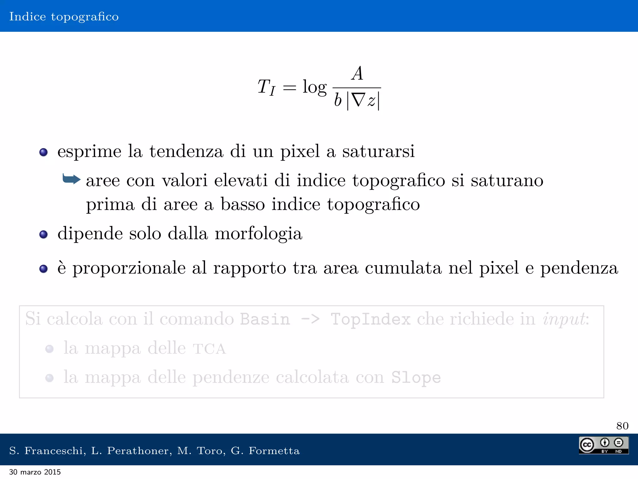 Indice topograﬁco
TI = log
A
b | z|
esprime la tendenza di un pixel a saturarsi
¯ aree con valori elevati di indice topograﬁco si saturano
prima di aree a basso indice topograﬁco
dipende solo dalla morfologia
è proporzionale al rapporto tra area cumulata nel pixel e pendenza
Si calcola con il comando Basin - TopIndex che richiede in input:
la mappa delle tca
la mappa delle pendenze calcolata con Slope
80
S. Franceschi, L. Perathoner, M. Toro, G. Formetta
30 marzo 2015
 