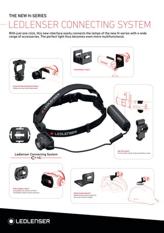 THE NEW H-SERIES
LEDLENSER CONNECTING SYSTEM
With just one click, this new interface easily connects the lamps of the new H-series with a wide
range of accessories. The perfect light thus becomes even more multifunctional.
Universal Mounting Bracket Type E
Stable universal mounting bracket
Helmet Connecting Kit I
Stable helmet mount system for
the various helmet models
Belt Clip Type A
Practical belt clip for lamps and battery cases
GoPro Adapter Type D
Compatible with almost all GoPro
compatible systems and accessories
Tripod Adapter Type D
Ledlenser Connecting System
 