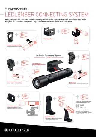 THE NEW P-SERIES
Lamp Adapter Type D
(for P7R Core/Work/Signature)
Mounting adapter
Flexible Mount Type A
Flexible fastening system with a magnet,
adhesive pad and screw hole.
Belt Clip Type A
Practical belt clip for lamps and battery cases
Helmet Mount for Euroslot Type A
Helmet mount for 30 mm Euroslot
Tripod Adapter Type D
LEDLENSER CONNECTING SYSTEM
Universal Mounting Bracket Type E
Stable universal mounting bracket
Ledlenser Connecting System
With just one click, this new interface easily connects the lamps of the new P-series with a wide
range of accessories. The perfect light thus becomes even more multifunctional.
GoPro Adapter Type D
Compatible with almost all GoPro
compatible systems and accessories
Products that require a Lamp Adapter
as additional accessories for use:
P2R Core, P2R Work
P4R Core, P4R Work
P5R Core
P6R Core, P6R Signature
P7R Core, P7R Signature
For the P5R Work, P6R Work and
P7R Work, the lamp adapter is already
included in the scope of delivery.
 