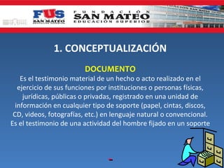 1. CONCEPTUALIZACIÓN
                        DOCUMENTO
    Es el testimonio material de un hecho o acto realizado en el
   ejercicio de sus funciones por instituciones o personas físicas,
     jurídicas, públicas o privadas, registrado en una unidad de
  información en cualquier tipo de soporte (papel, cintas, discos,
 CD, videos, fotografías, etc.) en lenguaje natural o convencional.
Es el testimonio de una actividad del hombre fijado en un soporte
 