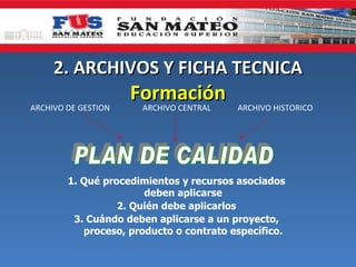 2. ARCHIVOS Y FICHA TECNICA
                     Formación
ARCHIVO DE GESTION    ARCHIVO CENTRAL    ARCHIVO HISTORICO




        1. Qué procedimientos y recursos asociados
                       deben aplicarse
                  2. Quién debe aplicarlos
         3. Cuándo deben aplicarse a un proyecto,
           proceso, producto o contrato específico.
 