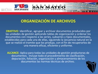 ORGANIZACIÓN DE ARCHIVOS

 OBJETIVO: Identificar, agrupar y archivar documentos producidos por
 las unidades de gestión aplicando tablas de organización y ordenar los
 documentos con respecto a las series, subseries y tipos documentales,
establecidas para cada una de ellas, siguiendo la secuencia natural en la
 que se realizó el tramite que los produjo, con el fin de recuperarlos de
                una manera eficaz, eficiente y uniforme.

  ALCANCE: Aplica para todas las unidades de gestión productoras de
     documentos. Incluye todo el procedimiento de clasificación,
     depuración, foliación, organización y almacenamiento de los
            documentos las normas técnicas de archivo.
 