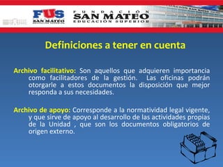 Definiciones a tener en cuenta

Archivo facilitativo: Son aquellos que adquieren importancia
    como facilitadores de la gestión. Las oficinas podrán
    otorgarle a estos documentos la disposición que mejor
    responda a sus necesidades.

Archivo de apoyo: Corresponde a la normatividad legal vigente,
    y que sirve de apoyo al desarrollo de las actividades propias
    de la Unidad , que son los documentos obligatorios de
    origen externo.
 