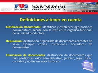 Definiciones a tener en cuenta
Clasificación Documental: identificar y establecer agrupaciones
     documentales acorde con la estructura orgánico-funcional
     de la unidad productora .

Depuración: destrucción organizada de documentos carentes de
    valor. Ejemplo: copias, invitaciones, borradores de
    documentos.

Eliminación de documentos: destrucción de documentos que
     han perdido su valor administrativo, jurídico, legal, fiscal,
     contable y no tienen valor histórico.
 