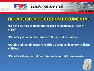 FICHA TECNICA DE GESTIÓN DOCUMENTAL
•La ficha técnica se debe utilizar para cada archivo, físico y
digital

•Permite gestionar de manera óptima los documentos

•Ayuda a ubicar de manera rápida y exacta el documento físico
o digital

•Permite determinar el período de manejo del documento
 