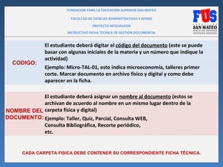 FUNDACION PARA LA EDUCACION SUPERIOR SAN MATEO

                          FACULTAD DE CIENCIAS ADMINISTRATIVAS Y AFINES
                                     PROYECTO INTEGRADOR
                        INSTRUCTIVO FICHA TECNICA DE GESTIÓN DOCUMENTAL


               El estudiante deberá digitar el código del documento (este se puede
               basar con algunas iniciales de la materia y un número que indique la
               actividad)
  CODIGO:
               Ejemplo: Micro-TAL-01, esto indica microeconomía, talleres primer
               corte. Marcar documento en archivo físico y digital y como debe
               aparecer en la ficha.

           El estudiante deberá asignar un nombre al documento (estos se
           archivan de acuerdo al nombre en un mismo lugar dentro de la
NOMBRE DEL carpeta física y digital)
DOCUMENTO: Ejemplo: Taller, Quiz, Parcial, Consulta WEB,
           Consulta Bibliográfica, Recorte periódico,
           etc.


      CADA CARPETA FISICA DEBE CONTENER SU CORRESPONDIENTE FICHA TÉCNICA.
 