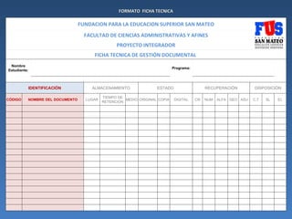 FORMATO FICHA TECNICA

                                 FUNDACION PARA LA EDUCACION SUPERIOR SAN MATEO
                                   FACULTAD DE CIENCIAS ADMINISTRATIVAS Y AFINES
                                                 PROYECTO INTEGRADOR
                                      FICHA TECNICA DE GESTIÓN DOCUMENTAL
 Nombre
                                                                            Programa:
Estudiante:



          IDENTIFICACIÓN             ALMACENAMIENTO                ESTADO                    RECUPERACIÓN         DISPOSICIÓN

                                           TIEMPO DE
CÓDIGO    NOMBRE DEL DOCUMENTO     LUGAR             MEDIO ORIGINAL COPIA   DIGITAL     CR   NUM   ALFA GEO ASU   C.T   SL   EL
                                           RETENCIÓN
 