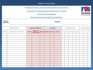 FORMATO FICHA TECNICA

                                 FUNDACION PARA LA EDUCACION SUPERIOR SAN MATEO
                                   FACULTAD DE CIENCIAS ADMINISTRATIVAS Y AFINES
                                                 PROYECTO INTEGRADOR
                                      FICHA TECNICA DE GESTIÓN DOCUMENTAL
 Nombre
                                                                            Programa:
Estudiante:



              IDENTIFICACIÓN         ALMACENAMIENTO                ESTADO                    RECUPERACIÓN         DISPOSICIÓN

                                           TIEMPO DE
CÓDIGO    NOMBRE DEL DOCUMENTO     LUGAR             MEDIO ORIGINAL COPIA   DIGITAL     CR   NUM   ALFA GEO ASU   C.T   SL   EL
                                           RETENCIÓN
 